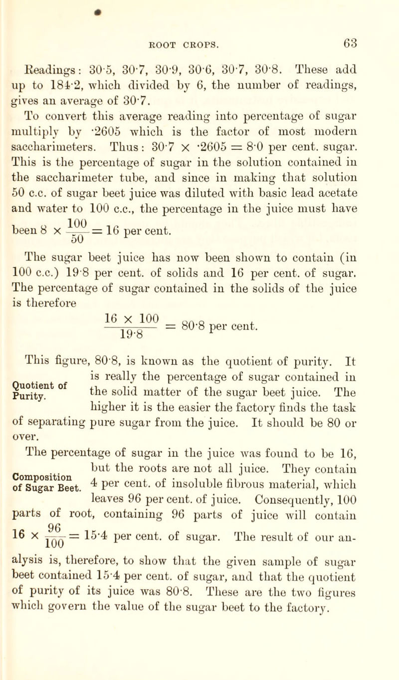 Headings: 30 5, 307, 30-9, 306, 307, 30-8. These add up to 18T2, which divided by 6, the number of readings, gives an average of 307. To convert this average reading into percentage of sugar multiply by '2605 which is the factor of most modern saccharimeters. Thus: 307 X ‘2605 = 8'0 per cent, sugar. This is the percentage of sugar in the solution contained in the saccharimeter tube, and since in making that solution 50 c.c. of sugar beet juice was diluted with basic lead acetate and water to 100 c.c., the percentage in the juice must have been 8 x — 16 per cent. The sugar beet juice has now been shown to contain (in 100 c.c.) 19 8 per cent, of solids and 16 per cent, of sugar. The percentage of sugar contained in the solids of the juice is therefore 16 x 100 19-8 80-8 per cent. This figure, 80 8, is known as the quotient of purity. It is really the percentage of sugar contained in Purity11^ °f the solid matter of the sugar beet juice. The higher it is the easier the factory finds the task of separating pure sugar from the juice. It should be 80 or over. The percentage of sugar in the juice was found to be 16, but the roots are not all juice. They contain of ^ugar^Beet. ^ per cent, of insoluble fibrous material, which leaves 96 per cent, of juice. Consequently, 100 parts of root, containing 96 parts of juice will contain 96 16 x Jqq = 15‘4 per cent, of sugar. The result of our an¬ alysis is, therefore, to show that the given sample of sugar beet contained 15 4 per cent, of sugar, and that the quotient of purity of its juice was 80 8. These are the two figures which govern the value of the sugar beet to the factory.