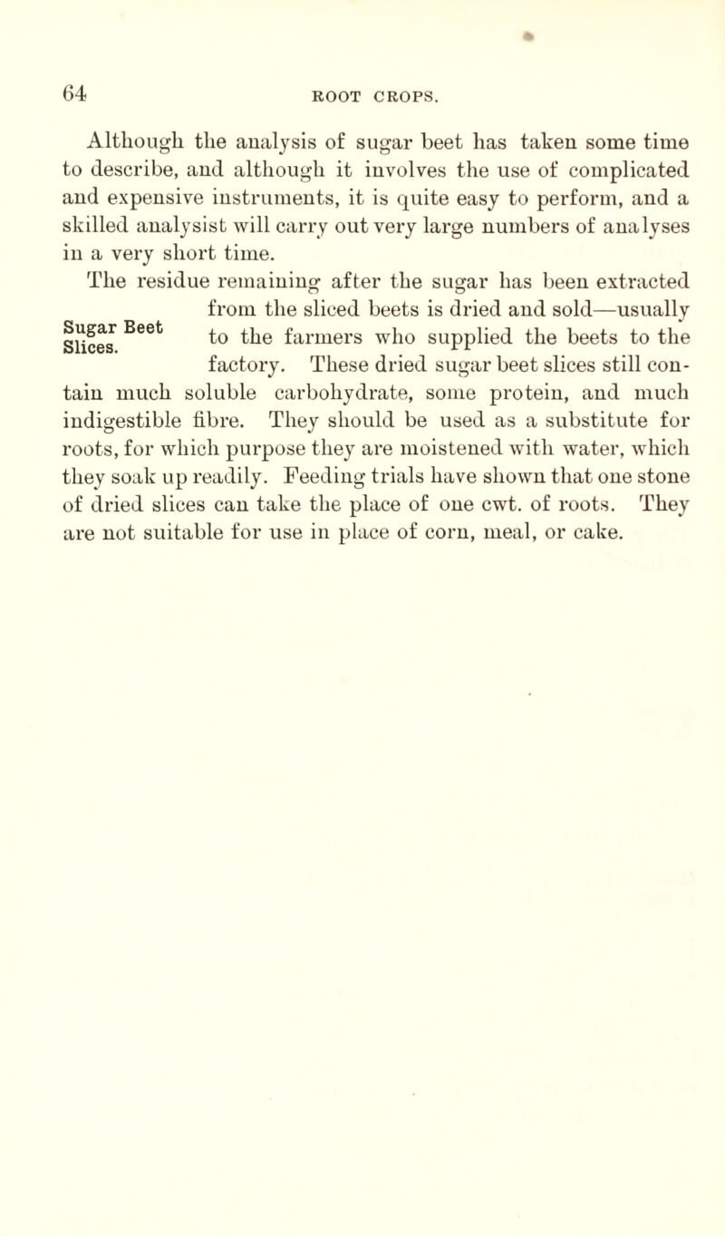 Although the analysis of sugar beet has taken some time to describe, and although it involves the use of complicated and expensive instruments, it is quite easy to perform, and a skilled analysist will carry out very large numbers of analyses in a very short time. The residue remaining after the sugar has been extracted from the sliced beets is dried and sold—usually to the farmers who supplied the beets to the factory. These dried sugar beet slices still con¬ tain much soluble carbohydrate, some protein, and much indigestible fibre. They should be used as a substitute for roots, for which purpose they are moistened with water, which they soak up readily. Feeding trials have shown that one stone of dried slices can take the place of one cwt. of roots. They are not suitable for use in place of corn, meal, or cake. Sugar Beet Slices.