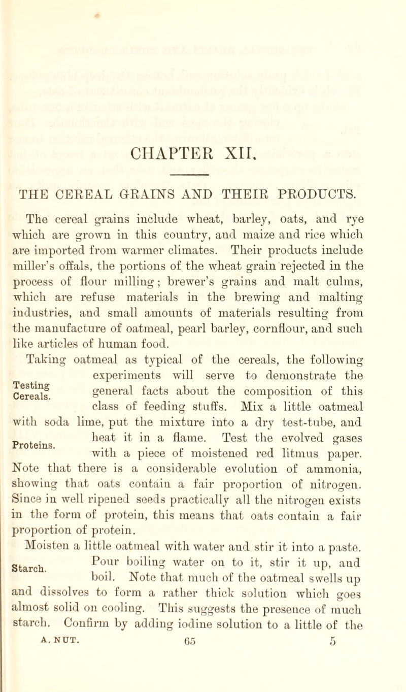 CHAPTER XH. THE CEREAL GRAINS AND THEIR PRODUCTS. The cereal grains include wheat, barley, oats, and rye which are grown in this country, and maize and rice which are imported from warmer climates. Their products include miller’s offals, the portions of the wheat grain rejected in the process of flour milling ; brewer’s grains and malt culms, which are refuse materials in the brewing and malting industries, and small amounts of materials resulting from the manufacture of oatmeal, pearl barley, cornflour, and such like articles of human food. Taking oatmeal as typical of the cereals, the following experiments will serve to demonstrate the general facts about the composition of this class of feeding stuffs. Mix a little oatmeal with soda lime, put the mixture into a dry test-tube, and Proteins heat it in a flame. Test the evolved gases with a piece of moistened red litmus paper. Note that there is a considerable evolution of ammonia, showing that oats contain a fair proportion of nitrogen. Since in well ripened seeds practically all the nitrogen exists in the form of protein, this means that oats contain a fair proportion of protein. Moisten a little oatmeal with water and stir it into a paste. Pour boiling water on to it, stir it up, aud boil. Note that much of the oatmeal swells up and dissolves to form a rather thick solution which goes almost solid on cooling. This suggests the presence of much starch. Confirm by adding iodine solution to a little of the a. NUT. 65 5 Testing Cereals. Starch.