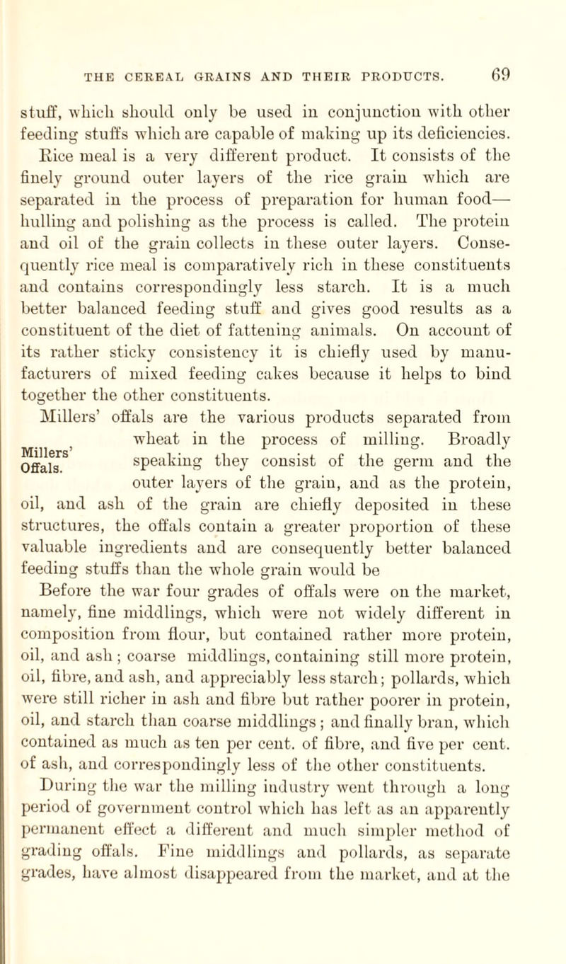 stuff, which should only be used in conjunction with other feeding stuffs which are capable of making up its deficiencies. Rice meal is a very different product. It consists of the finely ground outer layers of the rice grain which are separated in the process of preparation for human food— hulling and polishing as the process is called. The protein and oil of the grain collects in these outer layers. Conse¬ quently rice meal is comparatively rich in these constituents and contains correspondingly less starch. It is a much better balanced feeding stuff and gives good results as a constituent of the diet of fattening animals. On account of its rather sticky consistency it is chiefly used by manu¬ facturers of mixed feeding cakes because it helps to bind together the other constituents. Millers’ offals are the various products separated from wheat in the process of milling. Broadly Offals^ speaking they consist of the germ and the outer layers of the grain, and as the protein, oil, and ash of the grain are chiefly deposited in these structures, the offals contain a greater proportion of these valuable ingredients and are consequently better balanced feeding stuffs than the whole grain would be Before the war four grades of offals were on the market, namely, fine middlings, which were not widely different in composition from flour, but contained rather more protein, oil, and ash ; coarse middlings, containing still more protein, oil, fibre, and ash, and appreciably less starch; pollards, which were still richer in ash and fibre but rather poorer in protein, oil, and starch than coarse middlings; and finally bran, which contained as much as ten per cent, of fibre, and five per cent, of ash, and correspondingly less of the other constituents. During the war the milling industry went through a long period of government control which has left as an apparently permanent effect a different and much simpler method of grading offals. Fine middlings and pollards, as separate grades, have almost disappeared from the market, and at the