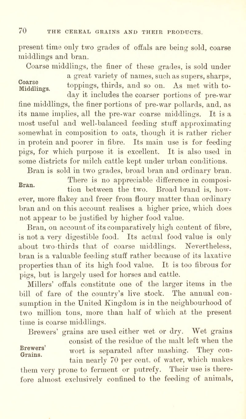 Bran. present time only two grades of offals are being sold, coarse middlings and bran. Coarse middlings, the finer of these grades, is sold under a great variety of names, such as supers, sharps, Middlings toppings, thirds, and so on. As met with to¬ day it includes the coarser portions of pre-war fine middlings, the finer portions of pre-war pollards, and, as its name implies, all the pre-war coarse middlings. It is a most useful and well-balanced feeding stuff approximating somewhat in composition to oats, though it is rather richer in protein and poorer in fibre. Its main use is for feeding pigs, for which purpose it is excellent. It is also used in some districts for milch cattle kept under urban conditions. Bran is sold in two grades, broad bran and ordinary bran. There is no appreciable difference in composi¬ tion between the two. Broad brand is, how¬ ever, more flakey and freer from floury matter than ordinary bran and on this account realises a higher price, which does not appear to be justified by higher food value. Bran, on account of its comparatively high content of fibre, is not a very digestible food. Its actual food value is only about two-thirds that of coarse middlings. Nevertheless, bran is a valuable feeding stuff rather because of its laxative properties than of its high food value. It is too fibrous for pigs, but is largely used for horses and cattle. Millers’ offals constitute one of the larger items in the bill of fare of the country’s live stock. The annual con¬ sumption in the United Kingdom is in the neighbourhood of two million tons, more than half of which at the present time is coarse middlings. Brewers’ grains are used either wet or dry. Wet grains consist of the residue of the malt left when the Brewers wort is separated after mashing. They cou- tain nearly 70 per cent, of water, which makes them very prone to ferment or putrefy. Their use is there¬ fore almost exclusively confined to the feeding of animals,