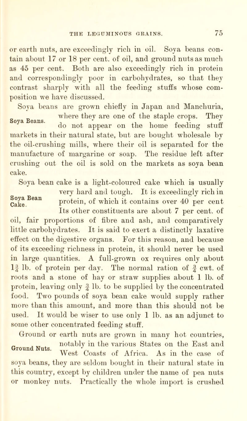 or earth nuts, are exceedingly rich in oil. Soya beans con¬ tain about 17 or 18 per cent, of oil, and ground nuts as much as 45 per cent. Both are also exceedingly rich in protein and correspondingly poor in carbohydrates, so that they contrast sharply 'with all the feeding stuffs whose com¬ position we have discussed. Soya beans are grown chiefly in Japan and Manchuria, where they are one of the staple crops. They do not appear on the home feeding stuff markets in their natural state, but are bought wholesale by the oil-crushing mills, where their oil is separated for the manufacture of margarine or soap. The residue left after crushing out the oil is sold on the markets as soya bean cake. Soya bean cake is a light-coloured cake which is usually very hard and tough. It is exceedingly rich in Cake Bean protein, of w'hich it contains over 40 per cent Its other constituents are about 7 per cent, of oil, fair proportions of fibre and ash, and comparatively little carbohydrates. It is said to exert a distinctly laxative effect on the digestive organs. For this reason, and because of its exceeding richness in protein, it should never be used in large quantities. A full-grown ox requires only about If lb. of protein per day. The normal ration of f cwt. of roots and a stone of hay or straw supplies about 1 lb. of protein, leaving only f lb. to be supplied by the concentrated food. Two pounds of soya bean cake would supply rather more than this amount, and more than this should not be used. It would be wiser to use only 1 lb. as an adjunct to some other concentrated feeding stuff. Ground or earth nuts are grown in many hot countries, notably in the various States on the East and West Coasts of Africa. As in the case of soya beans, they are seldom bought in their natural state in this country, except by children under the name of pea nuts or monkey nuts. Practically the whole import is crushed Ground Nuts.