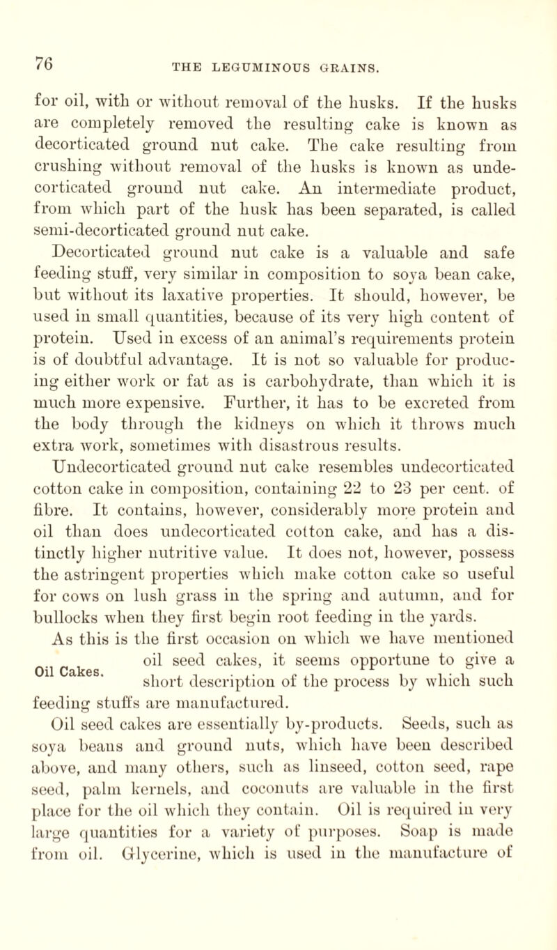 for oil, with or without removal of the husks. If the husks are completely removed the resulting cake is known as decorticated ground nut cake. The cake resulting from crushing without removal of the husks is known as unde¬ corticated ground nut cake. An intermediate product, from which part of the husk has been separated, is called semi-decorticated ground nut cake. Decorticated ground nut cake is a valuable and safe feeding stuff, very similar in composition to soya bean cake, but without its laxative properties. It should, however, be used in small quantities, because of its very high content of protein. Used in excess of an animal’s requirements protein is of doubtful advantage. It is not so valuable for produc¬ ing either work or fat as is carbohydrate, than which it is much more expensive. Further, it has to be excreted from the body through the kidneys on which it throws much extra work, sometimes with disastrous results. Undecorticated ground nut cake resembles undecorticated cotton cake in composition, containing 22 to 23 per cent, of fibre. It contains, however, considerably more protein and oil than does undecorticated cotton cake, and has a dis¬ tinctly higher nutritive value. It does not, however, possess the astringent properties which make cotton cake so useful for cows on lush grass in the spring and autumn, and for bullocks when they first begin root feeding in the yards. As this is the first occasion on which we have mentioned oil seed cakes, it seems opportune to give a short description of the process by which such feeding stuffs are manufactured. Oil seed cakes are essentially by-products. Seeds, such as soya beaus and ground nuts, which have been described above, and many others, such as linseed, cotton seed, rape seed, palm kernels, and coconuts are valuable in the first place for the oil which they contain. Oil is required in very large quantities for a variety of purposes. Soap is made from oil. Glycerine, which is used in the manufacture of