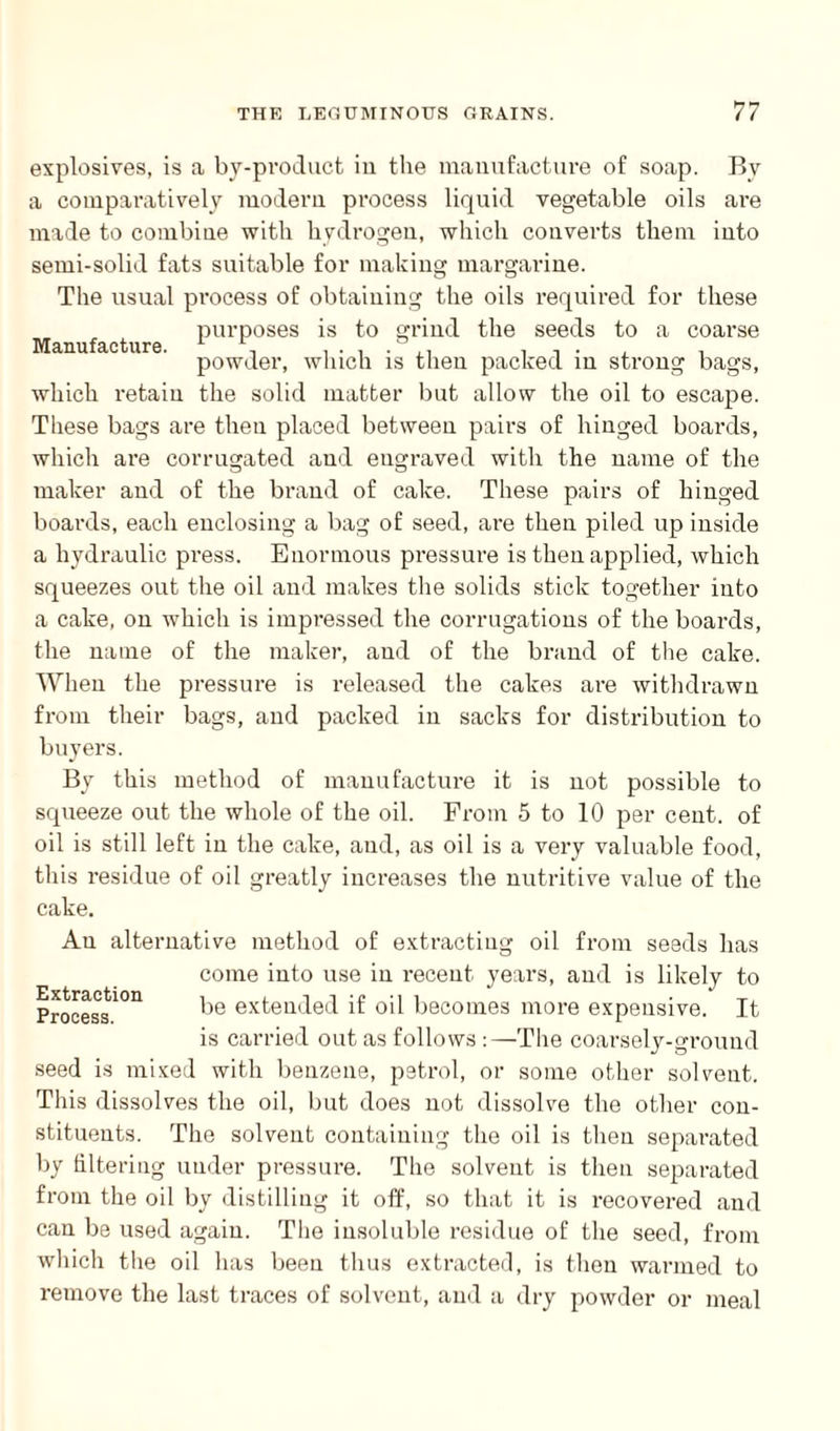 Manufacture. explosives, is a by-product in the manufacture of soap. By a comparatively modern process liquid vegetable oils are made to combine with hydrogen, which converts them into semi-solid fats suitable for making margarine. The usual process of obtaining the oils required for these purposes is to grind the seeds to a coarse powder, which is then packed in strong bags, which retain the solid matter but allow the oil to escape. These bags are then placed between pairs of hinged boards, which are corrugated and engraved with the name of the maker and of the brand of cake. These pairs of hinged boards, each enclosing a bag of seed, are then piled up inside a hydraulic press. Enormous pressure is then applied, which squeezes out the oil and makes the solids stick together into a cake, on which is impressed the corrugations of the boards, the name of the maker, and of the brand of the cake. When the pressure is released the cakes are withdrawn from their bags, and packed in sacks for distribution to buyers. By this method of manufacture it is not possible to squeeze out the whole of the oil. From 5 to 10 per cent, of oil is still left in the cake, and, as oil is a very valuable food, this residue of oil greatly increases the nutritive value of the cake. An alternative method of extracting oil from seeds has come into use in recent years, and is likely to Process1011 be exteil(le(l if oil becomes more expensive. It is carried out as follows :—The coarsely-ground seed is mixed with benzene, petrol, or some other solvent. This dissolves the oil, but does not dissolve the other con¬ stituents. The solvent containing the oil is then separated by filtering under pressure. The solvent is then separated from the oil by distilling it off, so that it is recovered and can be used again. The insoluble residue of the seed, from which the oil has been thus extracted, is then warmed to remove the last traces of solvent, and a dry powder or meal