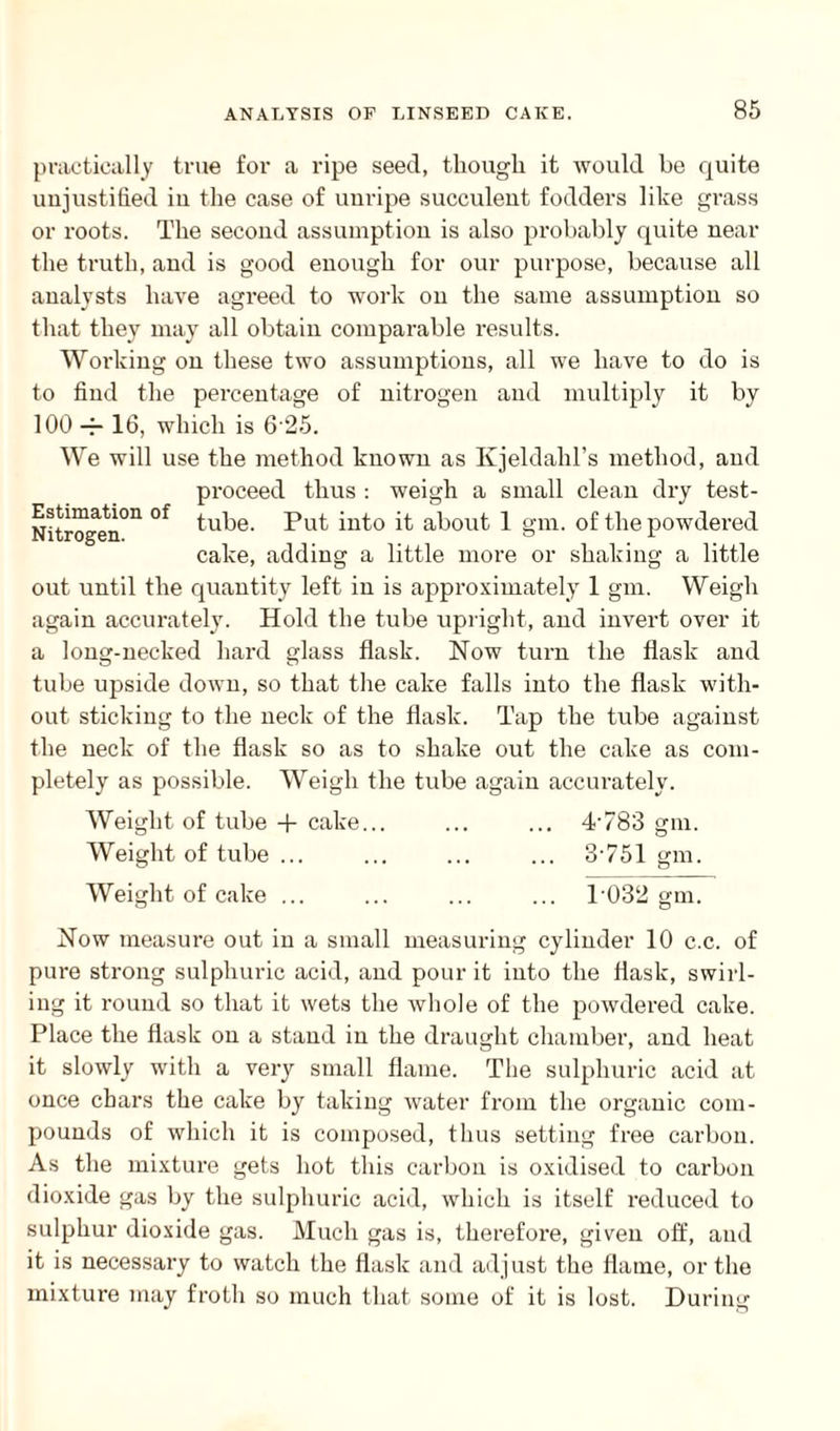 practically true for a ripe seed, though it would be quite unjustified iu the case of unripe succulent fodders like grass or roots. The second assumption is also probably quite near the truth, and is good enough for our purpose, because all analysts have agreed to work on the same assumption so that they may all obtain comparable results. Working on these two assumptions, all we have to do is to find the percentage of nitrogen and multiply it by 100 — 16, which is 6 25. We will use the method known as Kjeldalil’s method, and proceed thus : weigh a small clean dry test- Nitrogen°n °f tube. Put into it about 1 gm. of the powdered cake, adding a little more or shaking a little out until the quantity left in is approximately 1 gm. Weigh again accurately. Hold the tube upright, and invert over it a long-necked hard glass flask. Now turn the flask and tube upside down, so that the cake falls into the flask with¬ out sticking to the neck of the flask. Tap the tube against the neck of the flask so as to shake out the cake as com¬ pletely as possible. Weigh the tube again accurately. Weight of tube + cake... ... ... 4-783 gm. Weight of tube ... ... ... ... 3-751 gm. Weight of cake ... ... ... ... P032 gm. Now measure out in a small measuring cylinder 10 c.c. of pure strong sulphuric acid, and pour it into the flask, swirl¬ ing it round so that it wets the whole of the powdered cake. Place the flask on a stand iu the draught chamber, and heat it slowly with a very small flame. The sulphuric acid at once chars the cake by taking water from the organic com¬ pounds of which it is composed, thus setting free carbon. As the mixture gets hot this carbon is oxidised to carbon dioxide gas by the sulphuric acid, which is itself reduced to sulphur dioxide gas. Much gas is, therefore, given off, and it is necessary to watch the flask and adjust the flame, or the mixture may froth so much that some of it is lost. During