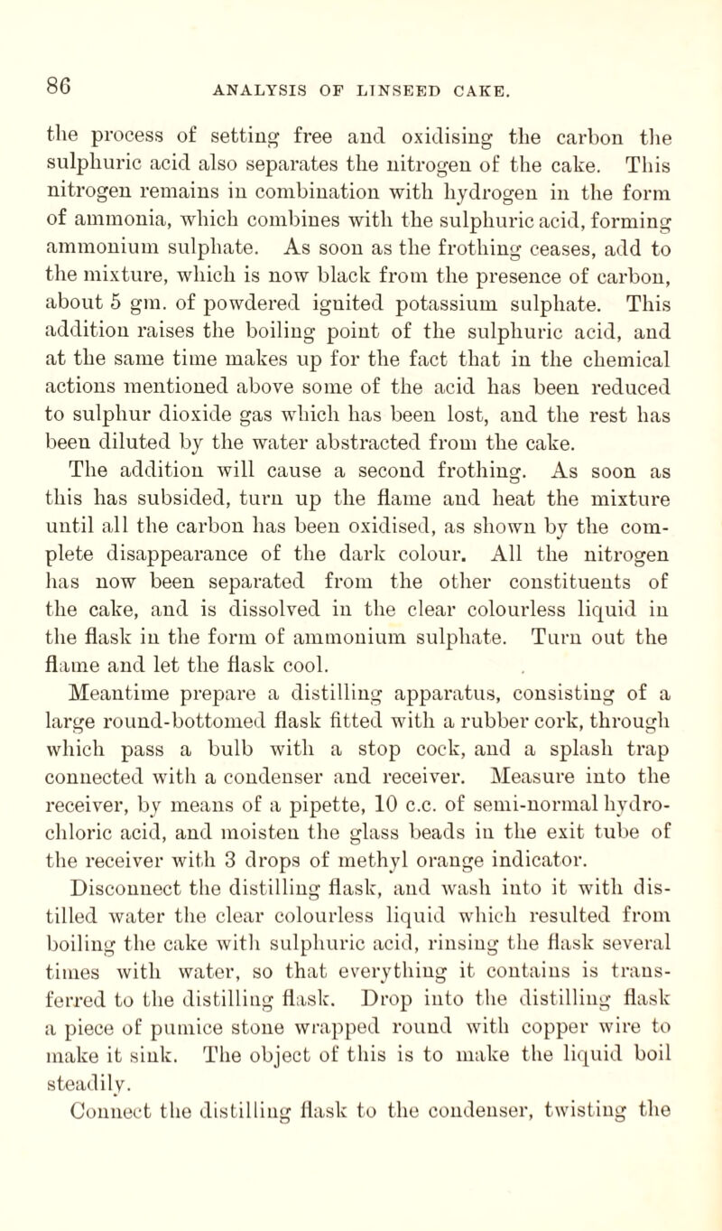 the process of setting free and oxidising the carbon the sulphuric acid also separates the nitrogen of the cake. This nitrogen remains in combination with hydrogen in the form of ammonia, which combines with the sulphuric acid, forming ammonium sulphate. As soon as the frothing ceases, add to the mixture, which is now black from the presence of carbon, about 5 gm. of powdered iguited potassium sulphate. This addition raises the boiling point of the sulphuric acid, and at the same time makes up for the fact that in the chemical actions mentioned above some of the acid has been reduced to sulphur dioxide gas which has been lost, and the rest has been diluted by the water abstracted from the cake. The addition will cause a second frothing. As soon as this has subsided, turn up the flame and heat the mixture until all the carbon has been oxidised, as shown by the com- plete disappearance of the dark colour. All the nitrogen lias now been separated from the other constituents of the cake, and is dissolved in the clear colourless liquid in the flask in the form of ammonium sulphate. Turn out the flame and let the flask cool. Meantime prepare a distilling apparatus, consisting of a large round-bottomed flask fitted with a rubber cork, through which pass a bulb with a stop cock, and a splash trap connected with a condenser and receiver. Measure into the receiver, by means of a pipette, 10 c.c. of semi-normal hydro¬ chloric acid, and moisten the glass beads in the exit tube of the receiver with 3 drops of methyl orange indicator. Disconnect the distilling flask, and wash into it with dis¬ tilled water the clear colourless liquid which resulted from boiling the cake with sulphuric acid, rinsing the flask several times with water, so that everything it contains is trans¬ ferred to the distilling flask. Drop into the distilling flask a piece of pumice stone wrapped round with copper wire to make it sink. The object of this is to make the liquid boil steadily. Connect the distilling flask to the condenser, twisting the