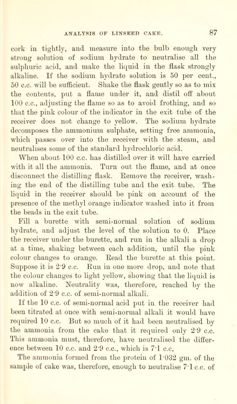 cork in tightly, and measure into the bulb enough very strong solution of sodium hydrate to neutralise all the sulphuric acid, and make the liquid in the flask strongly alkaline. If the sodium hydrate solution is 50 per cent., 50 c.c. will be sufficient. Shake the flask gently so as to mix the contents, put a flame under it, and distil off about 100 c.c., adjusting the flame so as to avoid frothing, and so that the pink colour of the indicator in the exit tube of the receiver does not change to yellow. The sodium hydrate decomposes the ammonium sulphate, setting free ammonia, which passes over into the receiver with the steam, and neutralises some of the standard hydrochloric acid. When about 100 c.c. has distilled over it will have carried with it all the ammonia. Turn out the flame, and at once disconnect the distilling flask. Remove the receiver, wash¬ ing the end of the distilling tube and the exit tube. The liquid in the receiver should be pink on account of the presence of the methyl orange indicator washed into it from the beads in the exit tube. Pill a burette with semi-normal solution of sodium hydrate, and adjust the level of the solution to 0. Place the receiver under the burette, and run in the alkali a drop at a time, shaking between each addition, until the pink colour changes to orange. Read the burette at this point. Suppose it is 2'9 c.c. Run in one more drop, and note that the colour changes to light yellow, showing that the liquid is now alkaline. Neutrality was, therefore, reached by the addition of 2-9 c.c. of semi-normal alkali. If the 10 c.c. of semi-normal acid put in the receiver had been titrated at once with semi-normal alkali it would have required 10 c.c. But so much of it had been neutralised by the ammonia from the cake that it required only 2-9 c.c. This ammonia must, therefore, have neutralised the differ¬ ence between 10 c.c. and 2-9 c.c., which is 7T c.c, The ammonia formed from the protein of P032 gm. of the sample of cake was, therefore, enough to neutralise 7T c.c. of