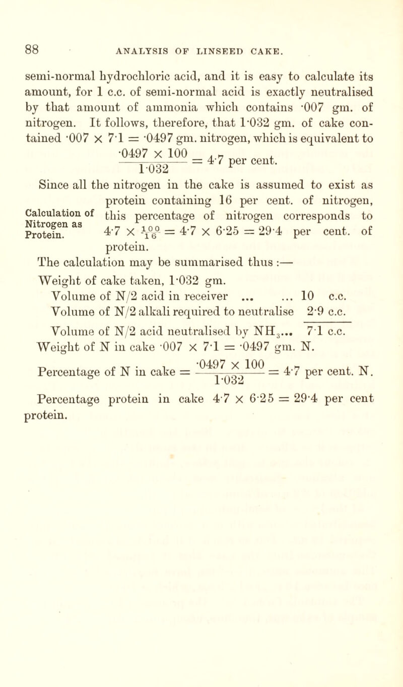 semi-normal hydrochloric acid, and it is easy to calculate its amount, for 1 c.c. of semi-normal acid is exactly neutralised by that amount of ammonia which contains '007 gm. of nitrogen. It follows, therefore, that P032 gm. of cake con¬ tained -007 X 7 1 = '0497 gm. nitrogen, which is equivalent to ■0497 X 100 1032 = 4 7 per cent. Calculation of Nitrogen as Protein. Since all the nitrogen in the cake is assumed to exist as protein containing 16 per cent, of nitrogen, this percentage of nitrogen corresponds to 4'7 x \%° = 4'7 x 6'25 = 294 per cent, of protein. The calculation may be summarised thus :— Weight of cake taken, T032 gm. Volume of N/2 acid in receiver ... ... 10 c.c. Volume of N/2 alkali required to neutralise 29 c.c. Volume of N/2 acid neutralised by NH3... 71 c.c. Weight of N in cake •007 x 7T = -0497 gm. N. O *. t at ■ 1 -0497 x 100 , » , AT Percentage of N m cake =-———-= 4't per cent. N. 6 1-032 1 Percentage protein in cake 4 7 x 6 25 = 29-4 per cent protein.