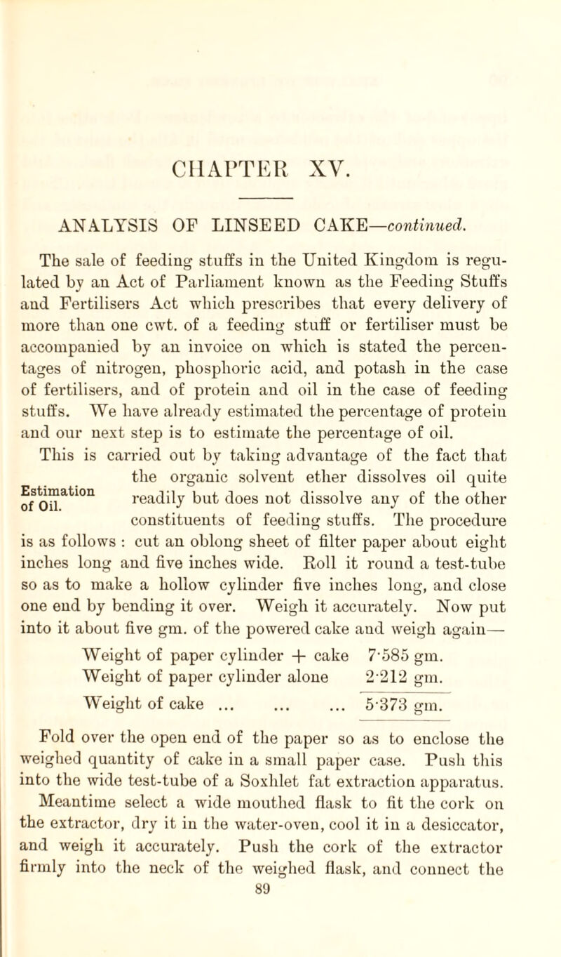 CHAPTER XV. ANALYSIS OF LINSEED CAKE—continued. The sale of feeding stuffs in the United Kingdom is regu¬ lated bv an Act of Parliament known as the Feeding Stuffs and Fertilisers Act which prescribes that every delivery of more than one cwt. of a feeding stuff or fertiliser must be accompanied by an invoice on which is stated the percen¬ tages of nitrogen, phosphoric acid, and potash in the case of fertilisers, and of protein and oil in the case of feeding stuffs. We have already estimated the percentage of proteiu and our next step is to estimate the percentage of oil. This is carried out by taking advantage of the fact that the organic solvent ether dissolves oil quite ofOUati°n readily but does not dissolve any of the other constituents of feeding stuffs. The procedure is as follows : cut an oblong sheet of filter paper about eight inches long and five inches wide. Roll it round a test-tube so as to make a hollow cylinder five inches long, and close one end by bending it over. Weigh it accurately. Now put into it about five gm. of the powered cake and weigh again— Weight of paper cylinder + cake 7*585 gm. Weight of paper cylinder alone 2*212 gm. Weight of cake ... ... ... 5*373 gm. Fold over the open end of the paper so as to enclose the weighed quantity of cake in a small paper case. Push this into the wide test-tube of a Soxhlet fat extraction apparatus. Meantime select a wide mouthed flask to fit the cork on the extractor, dry it in the water-oven, cool it in a desiccator, and weigh it accurately. Push the cork of the extractor firmly into the neck of the weighed flask, and connect the