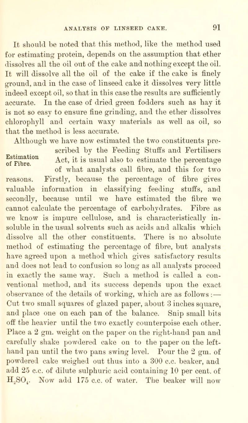 Estimation of Fibre. reasons. valuable secondly, It should be noted that this method, like the method used for estimating protein, depends on the assumption that ether dissolves all the oil out of the cake and nothing except the oil. It will dissolve all the oil of the cake if the cake is finely ground, and in the case of linseed cake it dissolves very little indeed except oil, so that in this case the results are sufficiently accurate. In the case of dried green fodders such as hay it is not so easy to ensure fine grinding, and the ether dissolves chlorophyll and certain waxy materials as well as oil, so that the method is less accurate. Although we have now estimated the two constituents pre¬ scribed by the Feeding Stuffs and Fertilisers Act, it is usual also to estimate the percentage of what analysts call fibre, and this for two Firstly, because the percentage of fibre gives information in classifying feeding stuffs, and because until we have estimated the fibre we cannot calculate the percentage of carbohydrates. Fibre as we know is impure cellulose, and is characteristically in¬ soluble in the usual solvents such as acids and alkalis which dissolve all the other constituents. There is no absolute method of estimating the percentage of fibre, but analysts have agreed upon a method which gives satisfactory results and does not lead to confusion so long as all analysts proceed in exactly the same way. Such a method is called a con¬ ventional method, and its success depends upon the exact observance of the details of working, which are as follows: — Cut two small squares of glazed paper, about 3 inches square, and place one on each pan of the balance. Snip small bits off the heavier until the two exactly counterpoise each other. Place a 2 gin. weight on the paper on the right-hand pan and carefully shake powdered cake on to the paper on the left- hand pan until the two pans swing level. Pour the 2 gm. of powdered cake weighed out thus into a 300 c.c. beaker, and add 25 c.c. of dilute sulphuric acid containing 10 per cent, of H^SOj. Now add 175 c.c. of water. The beaker will now