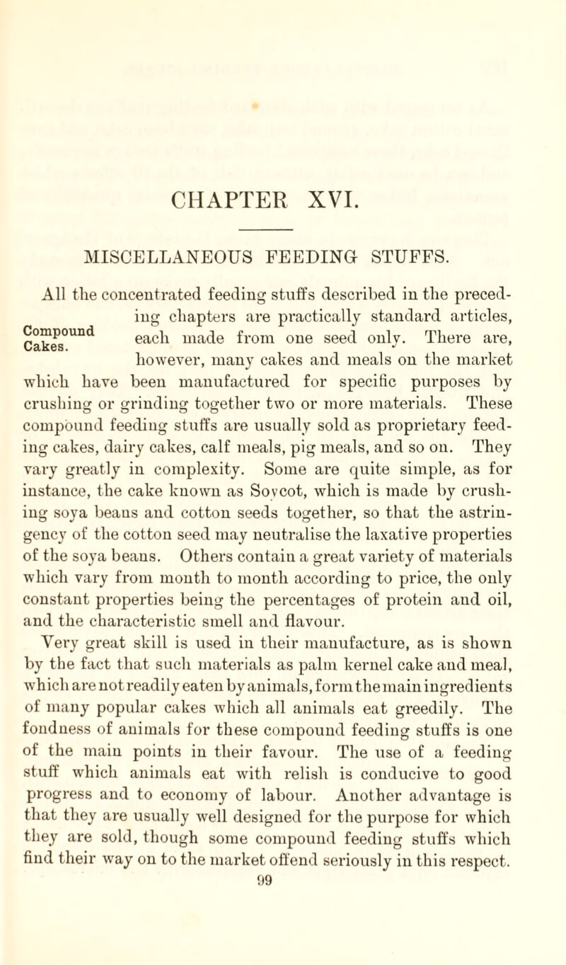 CHAPTER XVI. MISCELLANEOUS FEEDING STUFFS. All the concentrated feeding stuffs described in the preced¬ ing chapters are practically standard articles, Cakes°Und each made from one seed only. There are, however, many cakes and meals on the market which have been manufactured for specific purposes by crushing or grinding together two or more materials. These compound feeding stuffs are usually sold as proprietary feed¬ ing cakes, dairy cakes, calf meals, pig meals, and so on. They vary greatly in complexity. Some are quite simple, as for instance, the cake known as Sovcot, which is made by crush¬ ing soya beaus and cotton seeds together, so that the astrin- gency of the cotton seed may neutralise the laxative properties of the soya beans. Others contain a great variety of materials which vary from month to month according to price, the only constant properties being the percentages of protein and oil, and the characteristic smell and flavour. Very great skill is used in their manufacture, as is shown by the fact that such materials as palm kernel cake and meal, which are not readily eaten by animals, form the main ingredients of many popular cakes which all animals eat greedily. The fondness of animals for these compound feeding stuffs is one of the main points in their favour. The use of a feeding stuff which animals eat with relish is conducive to good progress and to economy of labour. Another advantage is that they are usually well designed for the purpose for which they are sold, though some compound feeding stuffs which find their way on to the market offend seriously in this respect.