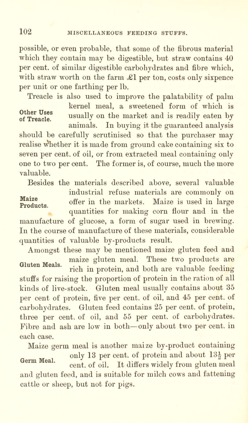 Other Uses of Treacle. Maize Products. possible, ov even probable, that some of the fibrous material which they contain may be digestible, but straw contains 40 per cent, of similar digestible carbohydrates and fibre which, with straw worth on the farm <£1 per ton, costs only sixpence per unit or one farthing per lb. Treacle is also used to improve the palatability of palm kernel meal, a sweetened form of which is usually on the market and is readily eaten by animals. In buying it the guaranteed analysis should be carefully scrutinised so that the purchaser may realise whether it is made from ground cake containing six to seven per cent, of oil, or from extracted meal containing only one to two per cent. The former is, of course, much the more valuable. Besides the materials described above, several valuable industrial refuse materials are commonly on offer in the markets. Maize is used in large quantities for making corn flour and in the manufacture of glucose, a form of sugar used in brewing. In the course of manufacture of these materials, considerable quantities of valuable by-products result. Amongst these may be mentioned maize gluten feed and maize gluten meal. These two products are rich in protein, and both are valuable feeding stuffs for raising the proportion of protein in the ration of all kinds of live-stock. Gluten meal usually contains about 35 per cent of protein, five per cent, of oil, and 45 per cent, of carbohydrates. Gluten feed contains 25 per cent, of protein, three per cent, of oil, and 55 per cent, of carbohydrates. Fibre and ash are low in both—only about two per cent, in each case. Maize germ meal is another maize by-product containing only 13 per cent, of protein and about 13-| per cent, of oil. It differs widely from gluten meal and gluten feed, and is suitable for milch cows and fattening cattle or sheep, but not for pigs. Gluten Meals. Germ Meal.