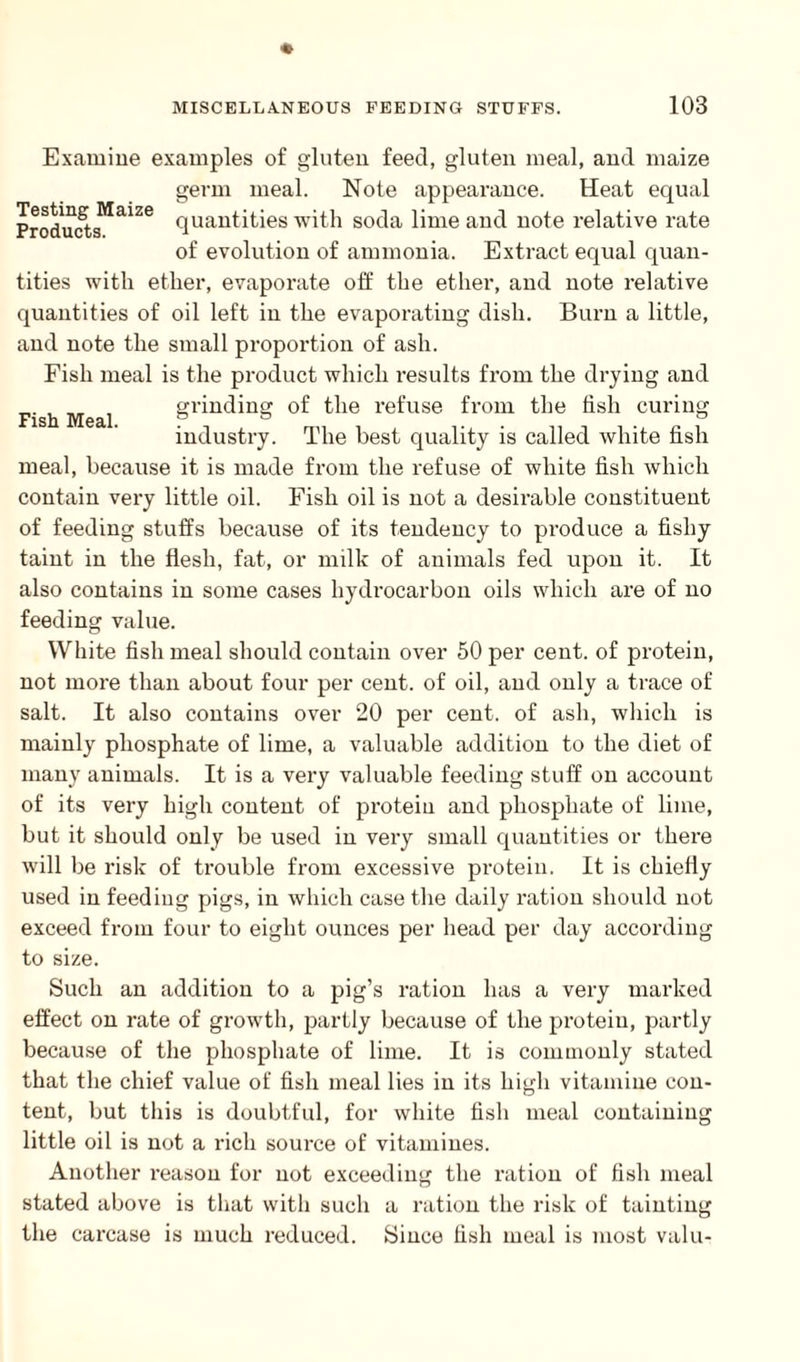 Fish Meal. Examine examples of gluten feed, gluten meal, and maize germ meal. Note appearance. Heat equal Products5^26 Ouantities with soda lime and note relative rate of evolution of ammonia. Extract equal quan¬ tities with ether, evaporate off the ether, and note relative quantities of oil left in the evaporating dish. Burn a little, and note the small proportion of ash. Fish meal is the product which results from the drying and grinding of the refuse from the fish curing industry. The best quality is called white fish meal, because it is made from the refuse of white fish which contain very little oil. Fish oil is not a desirable constituent of feeding stuffs because of its tendency to produce a fishy taint in the flesh, fat, or milk of animals fed upon it. It also contains in some cases hydrocarbon oils which are of no feeding value. White fish meal should contain over 50 per cent, of protein, not more than about four per cent, of oil, and only a trace of salt. It also contains over 20 per cent, of ash, which is mainly phosphate of lime, a valuable addition to the diet of many animals. It is a very valuable feeding stuff on account of its very high content of protein and phosphate of lime, but it should only be used in very small quantities or there will be risk of trouble from excessive protein. It is chiefly used in feeding pigs, in which case the daily ration should not exceed from four to eight ounces per head per day according to size. Such an addition to a pig’s ration has a very marked effect on rate of growth, partly because of the protein, partly because of the phosphate of lime. It is commonly stated that the chief value of fish meal lies in its high vitamine con¬ tent, but this is doubtful, for white fish meal containing little oil is not a rich source of vitamines. Another reason for not exceeding the ration of fish meal stated above is that with such a ration the risk of tainting the carcase is much reduced. Since fish meal is most valu-
