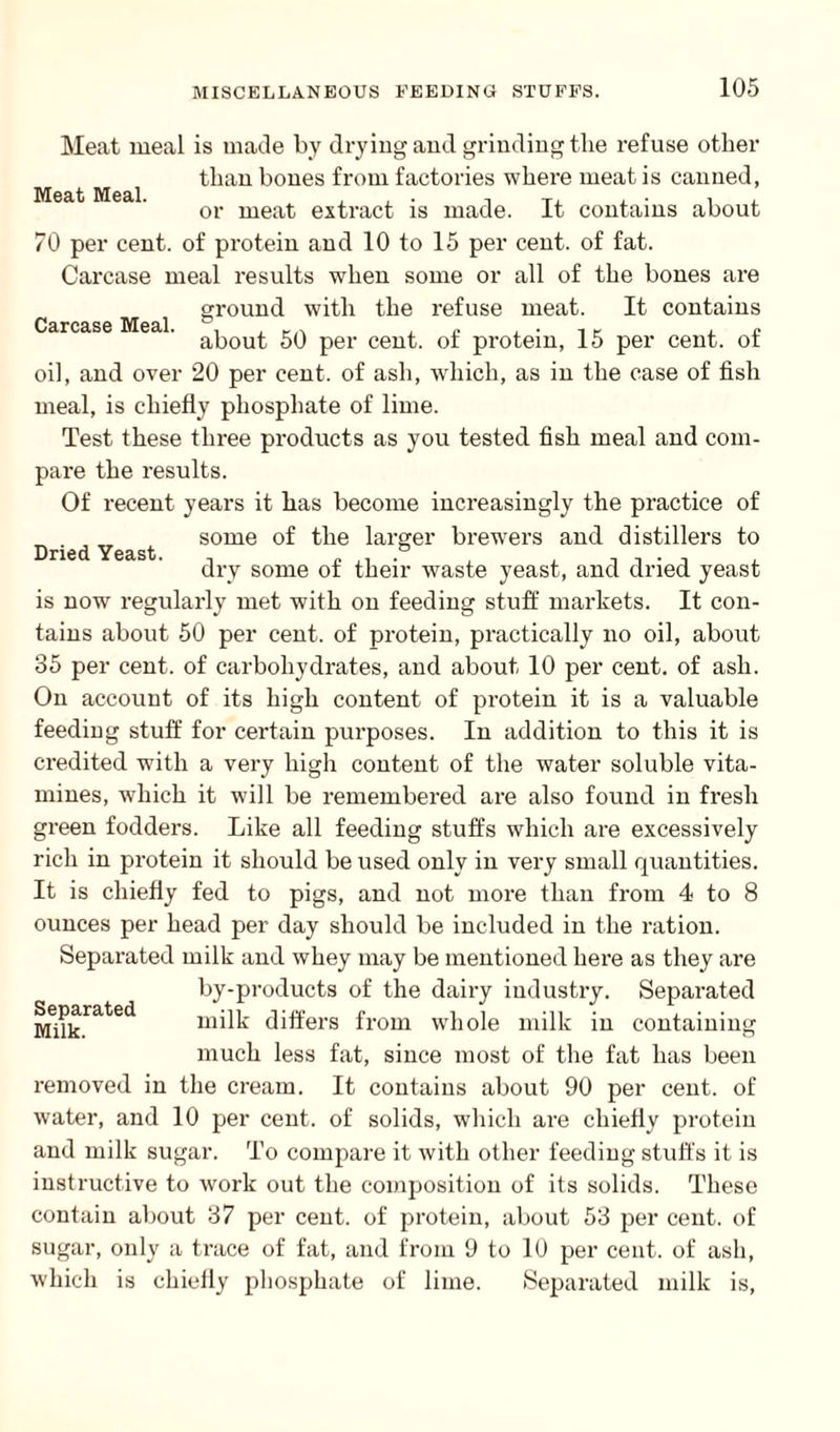 Carcase Meal. Dried Yeast. Meat meal is made by drying and grinding tlie refuse other than bones from factories where meat is canned, or meat extract is made. It contains about 70 per cent, of protein and 10 to 15 per cent, of fat. Carcase meal results when some or all of the bones are ground with the refuse meat. It contains about 50 per cent, of protein, 15 per cent, of oil, and over 20 per cent, of ash, which, as in the case of fish meal, is chiefly phosphate of lime. Test these three products as you tested fish meal and com¬ pare the results. Of recent years it has become increasingly the practice of some of the larger brewers and distillers to dry some of their waste yeast, and dried yeast is now regularly met with on feeding stuff markets. It con¬ tains about 50 per cent, of protein, practically no oil, about 35 per cent, of carbohydrates, and about 10 per cent, of ash. On account of its high content of protein it is a valuable feeding stuff for certain purposes. In addition to this it is credited with a very high content of the water soluble vita- mines, which it will be remembered are also found in fresh green fodders. Like all feeding stuffs which are excessively rich in protein it should be used only in very small quantities. It is chiefly fed to pigs, and not more than from 4 to 8 ounces per head per day should be included in the ration. Separated milk and whey may be mentioned here as they are by-products of the dairy industry. Separated milk differs from whole milk in containing much less fat, since most of the fat has been removed in the cream. It contains about 90 per cent, of water, and 10 per cent, of solids, which are chiefly protein and milk sugar. To compare it with other feeding stuffs it is instructive to work out the composition of its solids. These contain about 37 per cent, of protein, about 53 per cent, of sugar, only a trace of fat, and from 9 to 10 per cent, of ash, which is chiefly phosphate of lime. Separated milk is, Separated Milk.