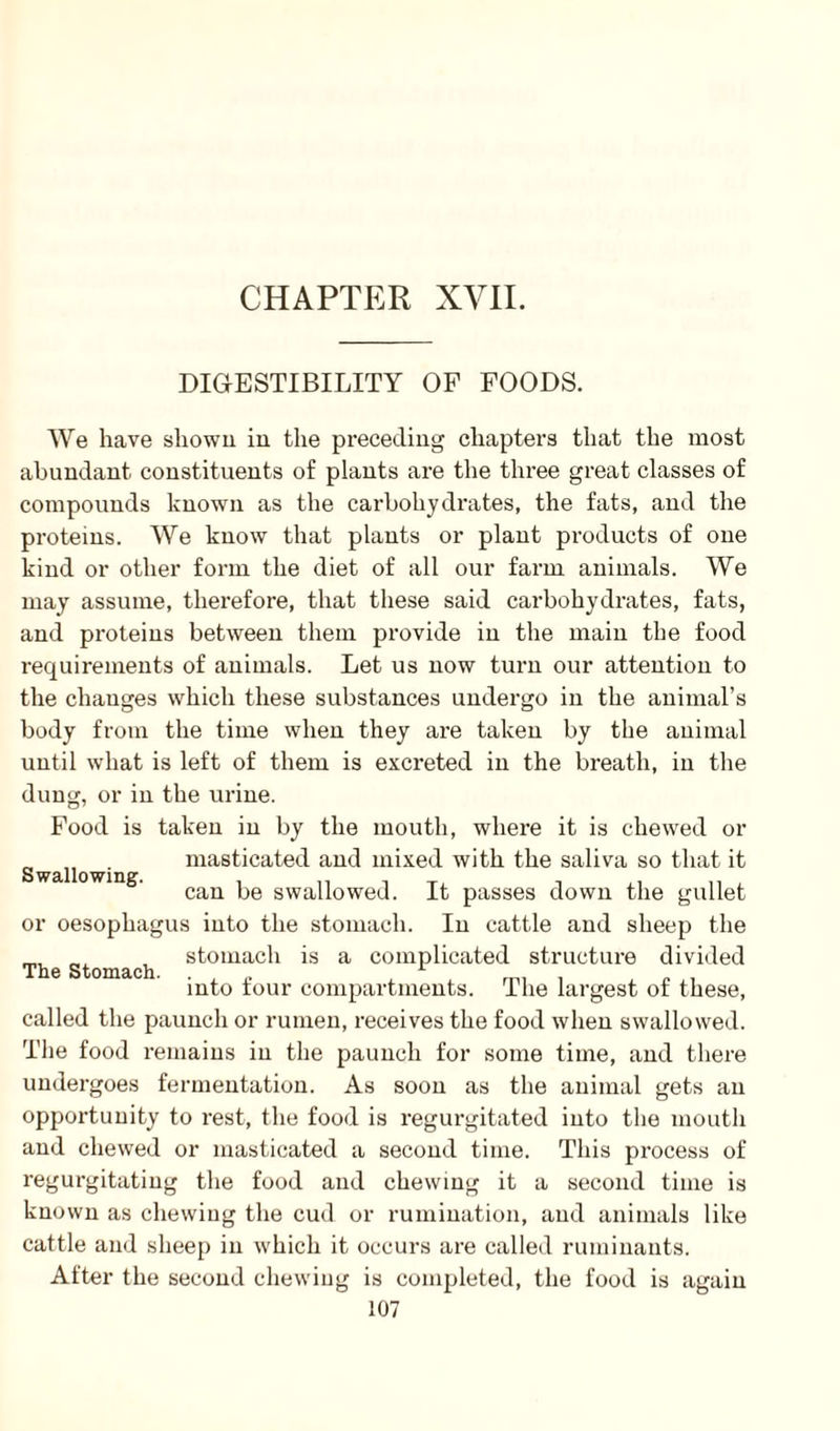 CHAPTER XVII. DIGESTIBILITY OF FOODS. We have shown in the preceding chapters that the most abundant, constituents of plants are the three great classes of compounds known as the carbohydrates, the fats, and the proteins. We know that plants or plant products of one kind or other form the diet of all our farm animals. We may assume, therefore, that these said carbohydrates, fats, and proteins between them provide in the main the food requirements of animals. Let us now turn our attention to the changes which these substances undergo in the animal’s body from the time when they are taken by the animal until what is left of them is excreted in the breath, in the dung, or in the urine. Food is taken in by the mouth, where it is chewed or Swallow' masticated and mixed with the saliva so that it can be swallowed. It passes down the gullet or oesophagus into the stomach. In cattle and sheep the , stomach is a complicated structure divided The Stomach. . . into tour compartments. The largest of these, called the paunch or rumen, receives the food when swallowed. The food remains in the paunch for some time, and there undergoes fermentation. As soon as the animal gets an opportunity to rest, the food is regurgitated into the mouth and chewed or masticated a second time. This process of regurgitating the food and chewing it a second time is known as chewing the cud or rumination, and animals like cattle and sheep in which it occurs are called ruminants. After the second chewing is completed, the food is again