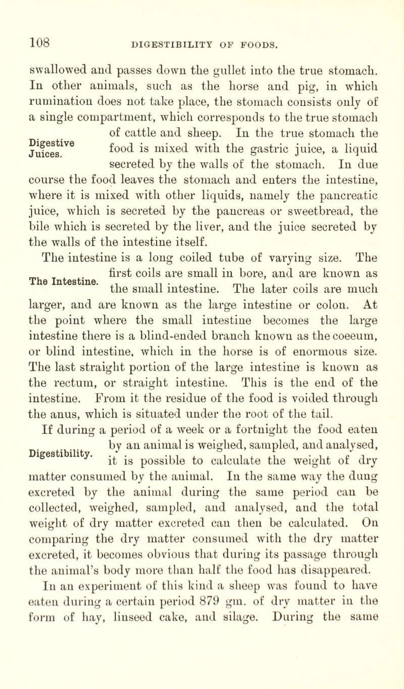 The Intestine. swallowed and passes down the gullet into the true stomach. In other animals, such as the horse and pig, in which rumination does not take place, the stomach consists only of a single compartment, which corresponds to the true stomach of cattle and sheep. In the true stomach the Jufces^6 food is mixed with the gastric juice, a liquid secreted by the walls of the stomach. In due course the food leaves the stomach and enters the intestine, where it is mixed with other liquids, namely the pancreatic juice, which is secreted by the pancreas or sweetbread, the bile which is secreted by the liver, and the juice secreted by the walls of the intestine itself. The intestine is a long coiled tube of varying size. The first coils are small in bore, and are known as the small intestine. The later coils are much larger, and are known as the large intestine or colon. At the point where the small intestine becomes the large intestine there is a blind-ended branch known as thecoeeum, or blind intestine, which in the horse is of enormous size. The last straight portion of the large intestine is known as the rectum, or straight intestine. This is the end of the intestine. From it the residue of the food is voided through the anus, which is situated under the root of the tail. If during a period of a week or a fortnight the food eaten by an animal is weighed, sampled, and analysed, it is possible to calculate the weight of dry matter consumed by the animal. In the same way the dung excreted by the animal during the same period can be collected, weighed, sampled, and analysed, and the total weight of dry matter excreted can then be calculated. On comparing the dry matter consumed with the dry matter excreted, it becomes obvious that during its passage through the animal’s body more than half the food has disappeared. In an experiment of this kind a sheep was found to have eaten during a certain period 879 gm. of dry matter in the the same Digestibility. form of hay, linseed cake, and silage. During