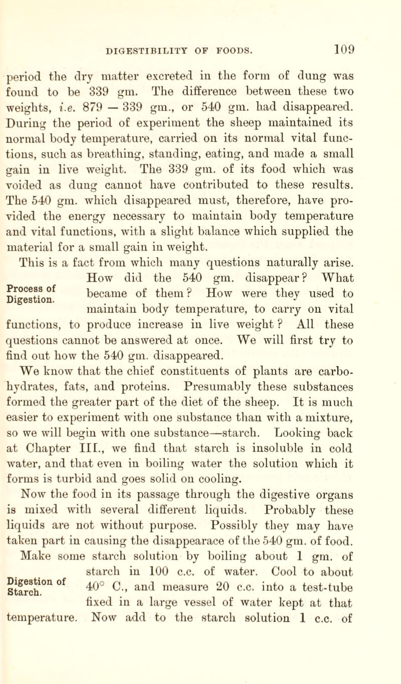 period the dry matter excreted in the form of dung was found to be 339 gm. The difference between these two weights, i.e. 879 — 339 gm., or 540 gm. had disappeared. During the period of experiment the sheep maintained its normal body temperature, carried on its normal vital func¬ tions, such as breathing, standing, eating, and made a small gain in live weight. The 339 gm. of its food which was voided as dung cannot have contributed to these results. The 540 gm. which disappeared must, therefore, have pro¬ vided the energy necessary to maintain body temperature and vital functions, with a slight balance which supplied the material for a small gain in weight. This is a fact from which many questions naturally arise. How did the 540 gm. disappear? What became of them ? How were they used to maintain body temperature, to carry on vital functions, to produce increase in live weight ? All these questions cannot be answered at once. We will first try to find out how the 540 gm. disappeared. We know that the chief constituents of plants are carbo¬ hydrates, fats, and proteins. Presumably these substances formed the greater part of the diet of the sheep. It is much easier to experiment with one substance than with a mixture, Process of Digestion. so we will begin with one substance—starch. Looking back at Chapter III., we find that starch is insoluble in cold water, and that even in boiling water the solution which it forms is turbid and goes solid on cooling. Now the food in its passage through the digestive organs is mixed with several different liquids. Probably these liquids are not without purpose. Possibly they may have taken part in causing the disappearace of the 540 gm. of food. Make some starch solution by boiling about 1 gm. of starch in 100 c.c. of water. Cool to about Starch °n °f 40° C., and measure 20 c.c. into a test-tube fixed in a large vessel of water kept at that temperature. Now add to the starch solution 1 c.c. of