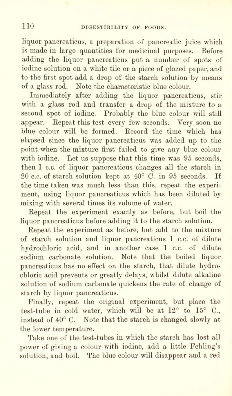 liquor pancreaticus, a preparation of pancreatic juice which is made in large quantities for medicinal purposes. Before adding the liquor pancreaticus put a number of spots of iodine solution on a white tile or a piece of glazed paper, and to the first spot add a drop of the starch solution by means of a glass rod. Note the characteristic blue colour. Immediately after adding the liquor pancreaticus, stir with a glass rod and transfer a drop of the mixture to a second spot of iodine. Probably the blue colour will still appear. Repeat this test every few seconds. Very soon no blue colour will be formed. Record the time which has elapsed since the liquor pancreaticus was added up to the point when the mixture first failed to give any blue colour with iodine. Let us suppose that this time was 95 seconds, then 1 c.c. of liquor pancreaticus changes all the starch in 20 c.c. of starch solution kept at 40° C. in 95 seconds. If the time taken was much less than this, repeat the experi¬ ment, using liquor pancreaticus which has been diluted by mixing with several times its volume of water. Repeat the experiment exactly as before, but boil the liquor pancreaticus before adding it to the starch solution. Repeat the experiment as before, but add to the mixture of starch solution and liquor pancreaticus 1 c.c. of dilute hydrochloric acid, and in another case 1 c.c. of dilute sodium carbonate solution. Note that the boiled liquor pancreaticus has no effect on the starch, that dilute hydro¬ chloric acid prevents or greatly delays, whilst dilute alkaline solution of sodium carbonate quickens the rate of change of starch by liquor pancreaticus. Finally, repeat the original experiment, but place the test-tube in cold water, which will be at 12° to 15° C., instead of 40° C. Note that the starch is changed slowly at the lower temperature. Take one of the test-tubes in which the starch has lost all power of giving a colour with iodine, add a little Fehling’s solution, and boil. The blue colour will disappear and a red