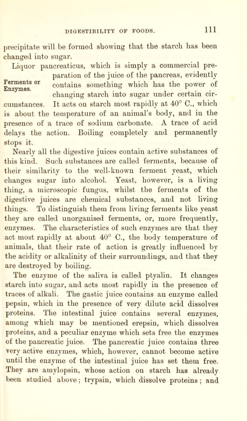 precipitate will be formed showing that the starch has been changed into sugar. Liquor pancreaticus, which is simply a commercial pre¬ paration of the juice of the pancreas, evidently Ferments or contains something which has the power of Enzymes. ° 1 . changing starch into sugar under certain cir¬ cumstances. It acts on starch most rapidly at 40° C., which is about the temperature of an animal’s body, and in the presence of a trace of sodium carbonate. A trace of acid delays the action. Boiling completely and permanently stops it. Nearly all the digestive juices contain active substances of this kind. Such substances are called ferments, because of their similarity to the well-known ferment yeast, which changes sugar into alcohol. Yeast, however, is a living thing, a microscopic fungus, whilst the ferments of the digestive juices are chemical substances, and not living things. To distinguish them from living ferments like yeast they are called unorganised ferments, or, more frequently, enzymes. The characteristics of such enzymes are that they act most rapidly at about 40° C., the body temperature of animals, that their rate of action is greatly influenced by the acidity or alkalinity of their surroundings, and that they are destroyed by boiling. The enzyme of the saliva is called ptyalin. It changes starch into sugar, and acts most rapidly in the presence of traces of alkali. The gastic juice contains an enzyme called pepsin, which in the presence of very dilute acid dissolves proteins. The intestinal juice contains several enzymes, among which may be mentioned erepsin, which dissolves proteins, and a peculiar enzyme which sets free the enzymes of the pancreatic juice. The pancreatic juice contains three very active enzymes, which, however, cannot become active until the enzyme of the intestinal juice has set them free. They are amylopsin, whose action on starch has already been studied above; trypsin, which dissolve proteins ; and