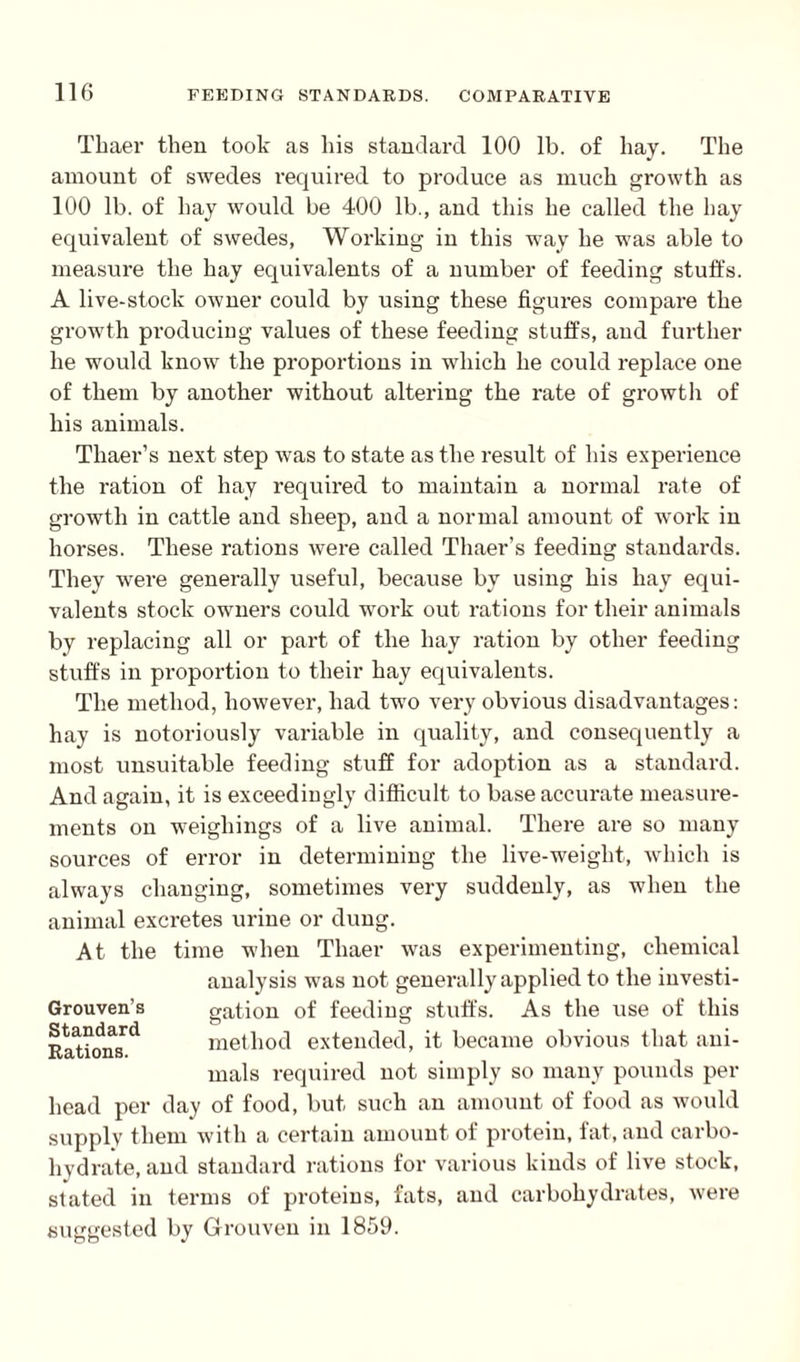 Thaer then took as his standard 100 lb. of hay. The amount of swedes required to produce as much growth as 100 lb. of hay would be 400 lb., and this he called the hay equivalent of swedes, Working in this way he was able to measure the hay equivalents of a number of feeding stuffs. A live-stock owner could by using these figures compare the growth producing values of these feeding stuffs, and further he would know the proportions in which he could replace one of them by another without altering the rate of growth of his animals. Thaer’s next step was to state as the result of his experience the ration of hay required to maintain a normal rate of growth in cattle and sheep, and a normal amount of work in horses. These rations were called Thaer’s feeding standards. They were generally useful, because by using his hay equi¬ valents stock owners could work out rations for their animals by replacing all or part of the hay ration by other feeding stuffs in proportion to their hay equivalents. The method, however, had two very obvious disadvantages: hay is notoriously variable in quality, and consequently a most unsuitable feeding stuff for adoption as a standard. And again, it is exceedingly difficult to base accurate measure¬ ments on weighings of a live animal. There are so many sources of error in determining the live-weight, which is always changing, sometimes very suddenly, as when the animal excretes urine or dung. At the time when Thaer was experimenting, chemical analysis was not generally applied to the investi- Grouven’s Standard Rations. gation of feeding stuffs. As the use of this method extended, it became obvious that ani¬ mals required not simply so many pounds per head per day of food, but such an amount of food as would supply them with a certain amount of protein, fat, and carbo- liydrate, and standard rations for various kinds of live stock, stated in terms of proteins, fats, and carbohydrates, were suggested by Grouven in 1859.