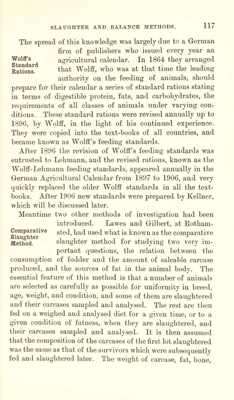The spread of this knowledge was largely due to a German firm of publishers who issued every year an Wolff's agricultural calendar. In 1864 they arranged Rations.** that Wolff, who was at that time the leading authority on the feeding of animals, should prepare for their calendar a series of standard rations stating in terms of digestible protein, fats, and carbohydrates, the requirements of all classes of animals under varying con¬ ditions. These standard rations were revised annually up to 1896, by Wolff, in the light of his continued experience. They were copied into the text-books of all countries, and became known as Wolff’s feeding standards. After 1896 the revision of Wolff’s feeding standards was entrusted to Lehmann, and the revised rations, known as the Wolff-Lehmann feeding standards, appeared annually in the German Agricultural Calendar from 1897 to 1906, and very quickly replaced the older Wolff standards in all the text¬ books. After 1906 new standards were prepared by Kellner, which will be discussed later. Meantime two other methods of investigation had been introduced. Lawes and Gilbert, at Rotliam- sted, had used what is known as the comparative slaughter method for studying two very im¬ portant questions, the relation between the consumption of fodder and the amount of saleable carcase produced, and the sources of fat in the animal body. The essential feature of this method is that a number of animals are selected as carefully as possible for uniformity in breed, age, wreight, and condition, and some of them are slaughtered and their carcases sampled and analysed. The rest are then fed on a weighed ami analysed diet for a given time, or to a given condition of fatness, when they are slaughtered, and their carcases sampled and analysed. It is then assumed that the composition of the carcases of the first lot slaughtered was the same as that of the survivors which were subsequently fed and slaughtered later. The weight of carcase, fat, bone, Comparative Slaughter Method.