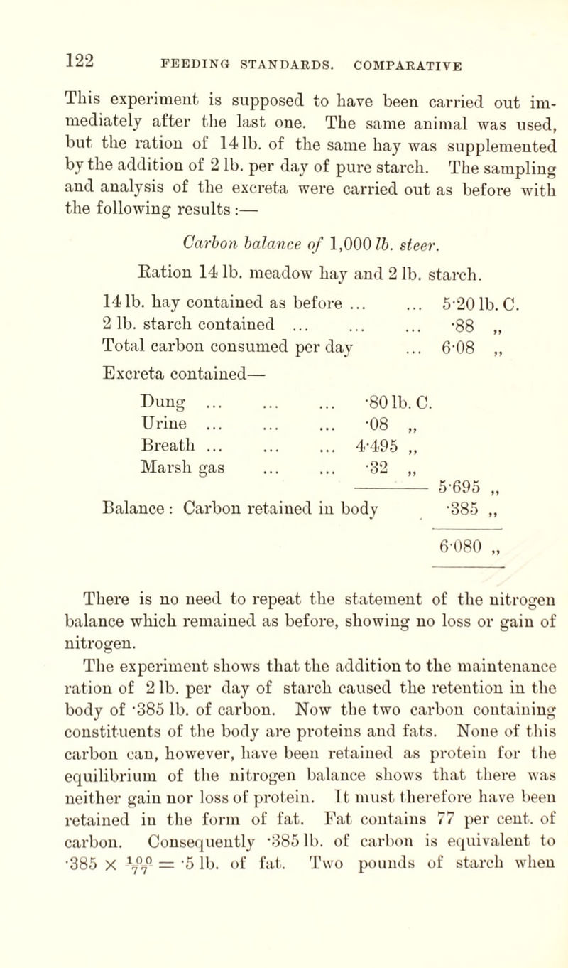 This experiment, is supposed to have been carried out im¬ mediately after the last one. The same animal was used, but the ration of 14 lb. of the same hay was supplemented by the addition of 2 lb. per day of pure starch. The sampling and analysis of the excreta were carried out as before with the following results :— Carbon balance of 1,000 lb. steer. Ration 14 lb. meadow hay and 21b. starch. 141b. hay contained as before ... ... 5-20 lb. C. 2 lb. starch contained ... ... ... -88 „ Total carbon consumed per day ... 6'08 ,, Excreta contained— Dung Urine ... Breath ... Marsh gas •801b. C. •08 „ 4-495 „ Balance : Carbon retained in body 5-695 •385 ff ft 6-080 „ There is no need to repeat the statement of the nitrogen balance which remained as before, showing no loss or gain of nitrogen. The experiment shows that the addition to the maintenance ration of 2 lb. per day of starch caused the retention in the body of -385 lb. of carbon. Now the two carbon containing constituents of the body are proteins and fats. None of this carbon can, however, have been retained as protein for the equilibrium of the nitrogen balance shows that there was neither gain nor loss of protein. It must therefore have been retained in the form of fat. Fat contains 77 per cent, of carbon. Consequently *38511). of carbon is equivalent to •385 X -V70- — '5 lb. of fat. Two pounds of starch when