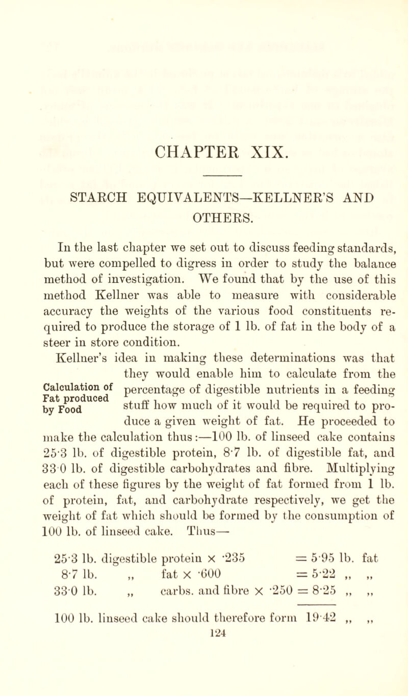 CHAPTER XIX. STARCH EQUIVALENTS—KELLNER’S AND OTHERS. In the last chapter we set out to discuss feeding standards, but were compelled to digress in order to study the balance method of investigation. We found that by the use of this method Kellner was able to measure with considerable accuracy the weights of the various food constituents re¬ quired to produce the storage of 1 lb. of fat in the body of a steer in store condition. Kellner’s idea in making these determinations was that they would enable him to calculate from the Calculation of percentage of digestible nutrients in a feeding byVooddUCe<i stuff how much of it would be required to pro¬ duce a given weight of fat. He proceeded to make the calculation thus:—100 lb. of linseed cake contains 25-3 lb. of digestible protein, 8'7 lb. of digestible fat, and 3 3 0 lb. of digestible carbohydrates and fibre. Multiplying each of these figures by the weight of fat formed from 1 lb. of protein, fat, and carbohydrate respectively, we get the weight of fat which should be formed by the consumption of 100 lb. of linseed cake. Thus— 253 lb. digestible protein x -235 = 5 95 lb. fat 87 lb. ,, fat x -600 — 522 „ ,, 33 0 lb. ,, carbs. and fibre X '250 = 8-25 ,, ,, 100 lb. linseed cake should therefore form 19 42