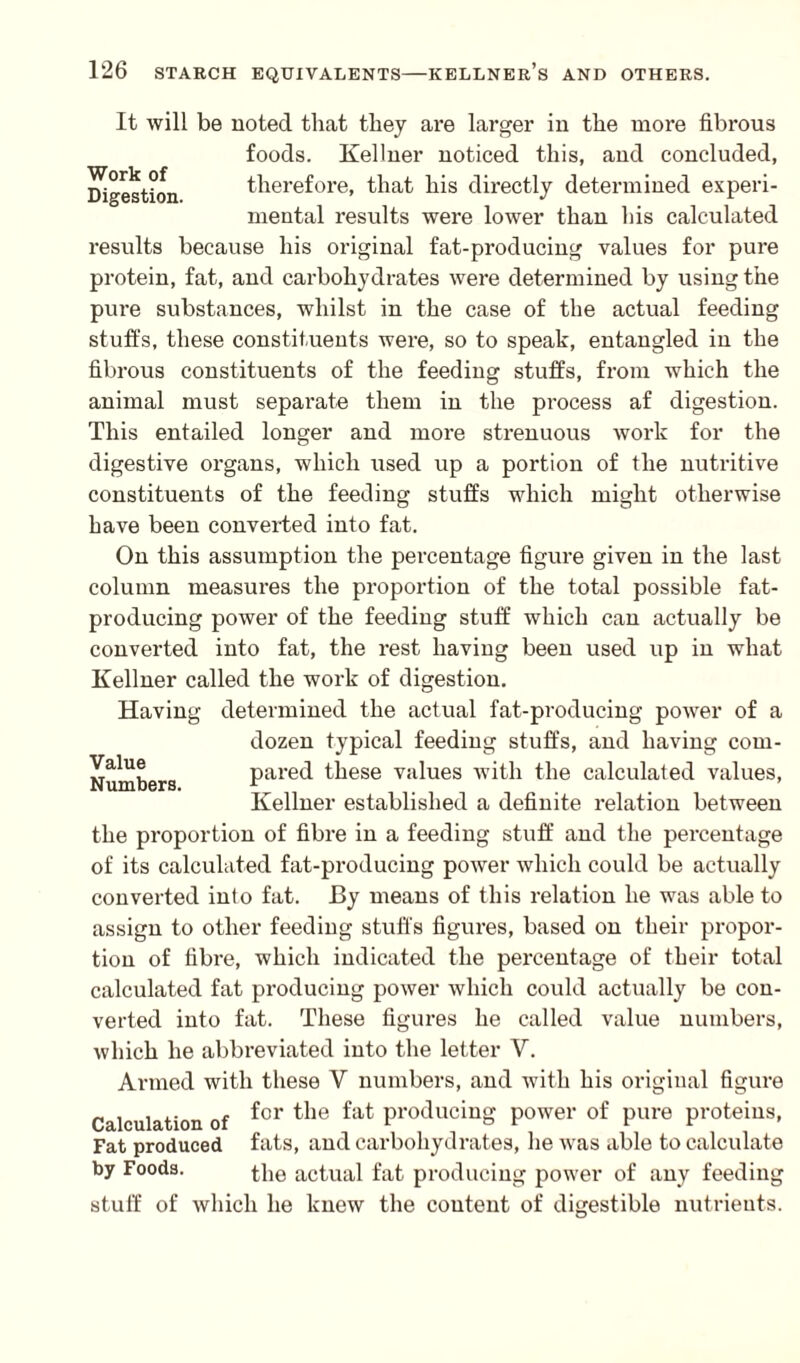 Work of Digestion. It will be noted that they are larger in the more fibrous foods. Kellner noticed this, and concluded, therefore, that his directly determined experi¬ mental results were lower than his calculated results because his original fat-producing values for pure protein, fat, and carbohydrates were determined by using the pure substances, whilst in the case of the actual feeding stuffs, these constituents were, so to speak, entangled in the fibrous constituents of the feeding stuffs, from which the animal must separate them in the process af digestion. This entailed longer and more strenuous work for the digestive organs, which used up a portion of the nutritive constituents of the feeding stuffs which might otherwise have been converted into fat. On this assumption the percentage figure given in the last column measures the proportion of the total possible fat- producing power of the feeding stuff which can actually be converted into fat, the rest having been used up in what Kellner called the work of digestion. Having determined the actual fat-producing power of a dozen typical feeding stuffs, and having com¬ pared these values with the calculated values, Kellner established a definite relation between the proportion of fibre in a feeding stuff and the percentage of its calculated fat-producing power which could be actually converted into fat. By means of this relation he was able to assign to other feeding stuffs figures, based on their propor¬ tion of fibre, which indicated the percentage of their total calculated fat producing power which could actually be con¬ verted into fat. These figures he called value numbers, which he abbreviated into the letter V. Armed with these Y numbers, and with his original figure Calculation of ^or ^ie ^ producing power of pure proteins, Fat produced fats, and carbohydrates, he was able to calculate by Foods. the actual fat producing power of any feeding stuff of which he knew the content of digestible nutrients. Value Numbers