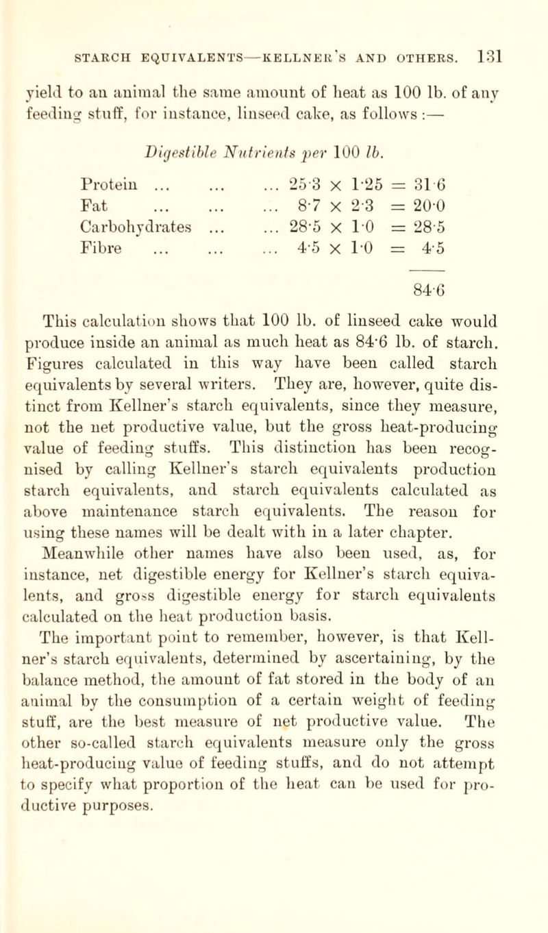 yield to an animal the same amount of heat as 100 lb. of any feeding stuff, for instance, linseed cake, as follows :— Digestible Nutrients per 100 lb. Protein ... Fat Carbohydrates Fibre 25 3 x 1-25 = 31 6 87 x 23 = 20-0 28-5 x 1 0 = 28 5 4-5 x PO = 4-5 846 This calculation shows that 100 lb. of linseed cake would produce inside an animal as much heat as 84'6 lb. of starch. Figures calculated in this way have been called starch equivalents by several writers. They are, however, quite dis¬ tinct from Kellner’s starch equivalents, since they measure, not the net productive value, but the gross heat-producing value of feeding stuffs. This distinction has been recog¬ nised by calling Kellner’s starch equivalents production starch equivalents, and starch equivalents calculated as above maintenance starch equivalents. The reason for using these names will be dealt with in a later chapter. Meanwhile other names have also been used, as, for instance, net digestible energy for Kellner’s starch equiva¬ lents, and gross digestible energy for starch equivalents calculated on the heat production basis. The important point to remember, however, is that Kell¬ ner’s starch equivalents, determined by ascertaining, by the balance method, the amount of fat stored in the body of an animal by the consumption of a certain weight of feeding stuff, are the best measure of net productive value. The other so-called starch equivalents measure only the gross heat-producing value of feeding stuffs, and do not attempt to specify what proportion of the heat can be used for pro¬ ductive purposes.