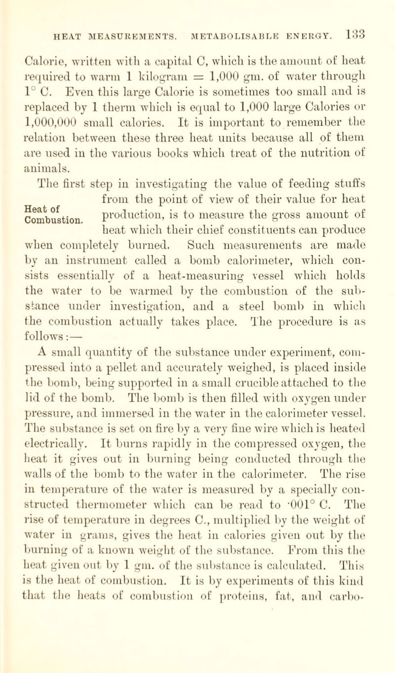 Heat of Combustion. Calorie, written with a capital C, which is the amount of heat required to warm 1 kilogram = 1,000 gm. of water through 1° C. Even this large Calorie is sometimes too small and is replaced by 1 therm which is equal to 1,000 large Calories or 1,000,000 small calories. It is important to remember the relation between these three heat units because all of them are used in the various books which treat of the nutrition of animals. The first step in investigating the value of feeding stuffs from the point of view of their value for heat production, is to measure the gross amount of heat which their chief constituents can produce when completely burned. Such measurements are made by an instrument called a bomb calorimeter, which con¬ sists essentially of a heat-measuring vessel which holds the water to be warmed by the combustion of the sub¬ stance under investigation, and a steel bomb in which the combustion actually takes place. The procedure is as follows:— A small quantity of the substance under experiment, com¬ pressed into a pellet and accurately weighed, is placed inside the bomb, being supported in a small crucible attached to the lid of the bomb. The bomb is then filled with oxygen under pressure, and immersed in the water in the calorimeter vessel. The substance is set on fire by a very fine wire which is heated electrically. It burns rapidly in the compressed oxygen, the heat it gives out in burning being conducted through the walls of the bomb to the water in the calorimeter. The rise in temperature of the water is measured by a specially con¬ structed thermometer which can be read to '001° C. The rise of temperature in degrees C., multiplied by the weight of water in grams, gives the heat in calories given out by the burning of a known weight of the substance. From this the heat given out by 1 gm. of the substance is calculated. This is the heat of combustion. It is by experiments of this kind that the heats of combustion of proteins, fat, and carbo-