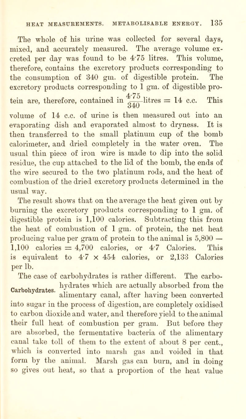 The whole of his urine was collected for several days, mixed, and accurately measured. The average volume ex¬ creted per day was found to be 475 litres. This volume, therefore, contains the excretory products corresponding to the consumption of 340 gm. of digestible pi’otein. The excretory products corresponding to 1 gm. of digestible pro- 475 tein are, therefore, contained in ——litres = 14 c.c. This volume of 14 c.c. of urine is then measured out into an evaporating dish and evaporated almost to dryness. It is then transferred to the small platinum cup of the bomb calorimeter, and dried completely in the water oven. The usual thin piece of iron wire is made to dip into the solid residue, the cup attached to the lid of the bomb, the ends of the wire secured to the two platinum rods, and the heat of combustion of the dried excretory products determined in the usual way. The result shows that on the average the heat given out by burning the excretory products corresponding to 1 gm. of digestible protein is 1,100 calories. Subtracting this from the heat of combustion of 1 gm. of protein, the net heat producing value per gram of protein to the animal is 5,800 — 1,100 calories = 4,700 calories, or 47 Calories. This is equivalent to 4 7 x 454 calories, or 2,133 Calories per lb. The case of carbohydrates is rather different. The carbo¬ hydrates which are actually absorbed from the alimentary canal, after having been converted into sugar in the process of digestion, are completely oxidised to carbon dioxide and water, and therefore yield to the animal their full heat of combustion per gram. But before they are absorbed, the fermentative bacteria of the alimentary canal take toll of them to the extent of about 8 per cent., which is converted into marsh gas and voided in that form by the animal. Marsh gas can burn, and in doing so gives out heat, so that a proportion of the heat value Carbohydrates.