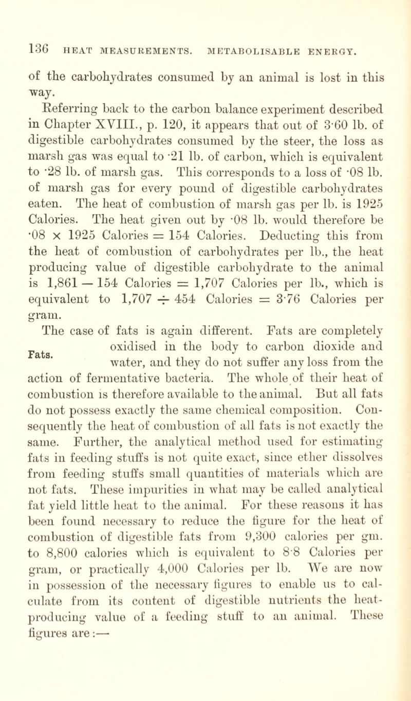 of the carbohydrates consumed by an animal is lost in this way. Referring back to the carbon balance experiment described in Chapter XVIII., p. 120, it appears that out of 3'60 lb. of digestible carbohydrates consumed by the steer, the loss as marsh gas was equal to -21 lb. of carbon, which is equivalent to ’28 lb. of marsh gas. This corresponds to a loss of '08 lb. of marsh gas for every pound of digestible carbohydrates eaten. The heat of combustion of marsh gas per lb. is 1925 Calories. The heat given out by ‘08 lb. would therefore be '08 x 1925 Calories = 154 Calories. Deducting this from the heat of combustion of carbohydrates per lb., the heat producing value of digestible carbohydrate to the animal is 1,861 — 154 Calories = 1,707 Calories per lb., which is equivalent to 1,707 454 Calories = 376 Calories per gram. The case of fats is again different. Rats are completely oxidised in the body to carbon dioxide and Fats J water, and they do not suffer any loss from the action of fermentative bacteria. The whole of their heat of combustion is therefore available to the animal. But all fats do not possess exactly the same chemical composition. Con¬ sequently the heat of combustion of all fats is not exactly the same. Further, the analytical method used for estimating fats in feeding stuffs is not quite exact, since ether dissolves from feeding stuffs small quantities of materials which are not fats. These impurities in what may be called analytical fat yield little heat to the animal. For these reasons it has been found necessary to reduce the figure for the heat of combustion of digestible fats from 9,300 calories per gm. to 8,800 calories which is equivalent to 8'8 Calories per gram, or practically 4,000 Calories per lb. We are now in possession of the necessary figures to enable us to cal¬ culate from its content of digestible nutrients the heat- producing value of a feeding stuff to an animal. These figures are:—
