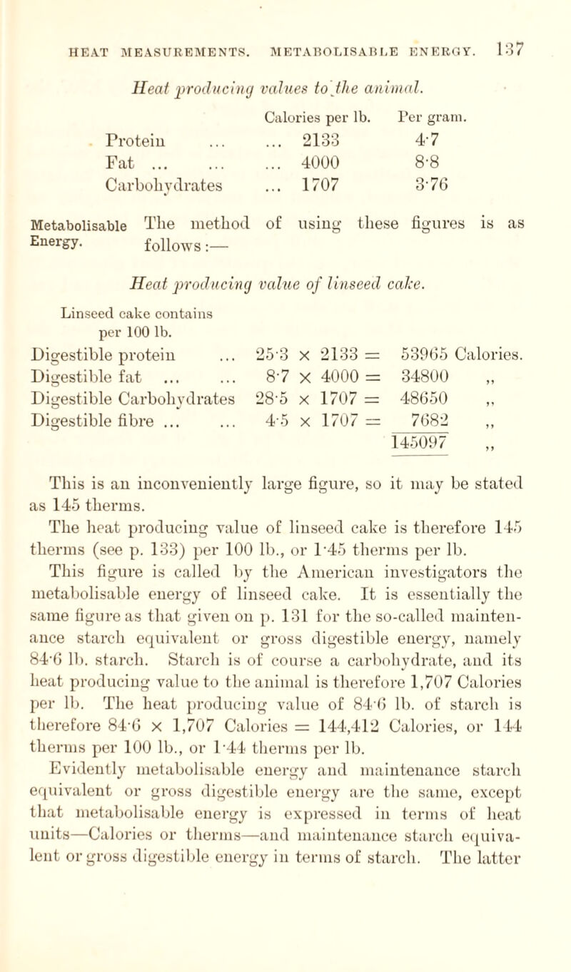 Heat producing values to the animal. Calories per lb. Per gram. Protein ... ... 2133 4'7 Fat. 4000 8-8 Carbohydrates ... 1707 3'70 Metabolisable The method of using these figures is as Energy. follows Heat producing value of linseed cake. Linseed cake contains per 100 lb. Digestible protein Digestible fat Digestible Carbohydrates Digestible fibre ... 25-3 x 2133 = 87 x 4000 = 28-5 x 1707 = 4 5 x 1707 = 53965 Calories 34800 48650 7682 145097 This is an inconveniently large figure, so it may be stated as 145 therms. The heat producing value of linseed cake is therefore 145 therms (see p. 133) per 100 lb., or l-45 therms per lb. This figure is called by the American investigators the metabolisable energy of linseed cake. It is essentially the same figure as that given on p. 131 for the so-called mainten¬ ance starch equivalent or gross digestible energy, namely 84’6 lb. starch. Starch is of course a carbohydrate, and its heat producing value to the animal is therefore 1,707 Calories per lb. The heat producing value of 84'6 lb. of starch is therefore 84-6 x 1,707 Calories = 144,412 Calories, or 144 therms per 100 lb., or P44 therms per lb. Evidently metabolisable energy and maintenance starch equivalent or gross digestible energy are the same, except that metabolisable energy is expressed in terms of heat units—Calories or therms—and maintenance starch equiva¬ lent or gross digestible energy in terms of starch. The latter
