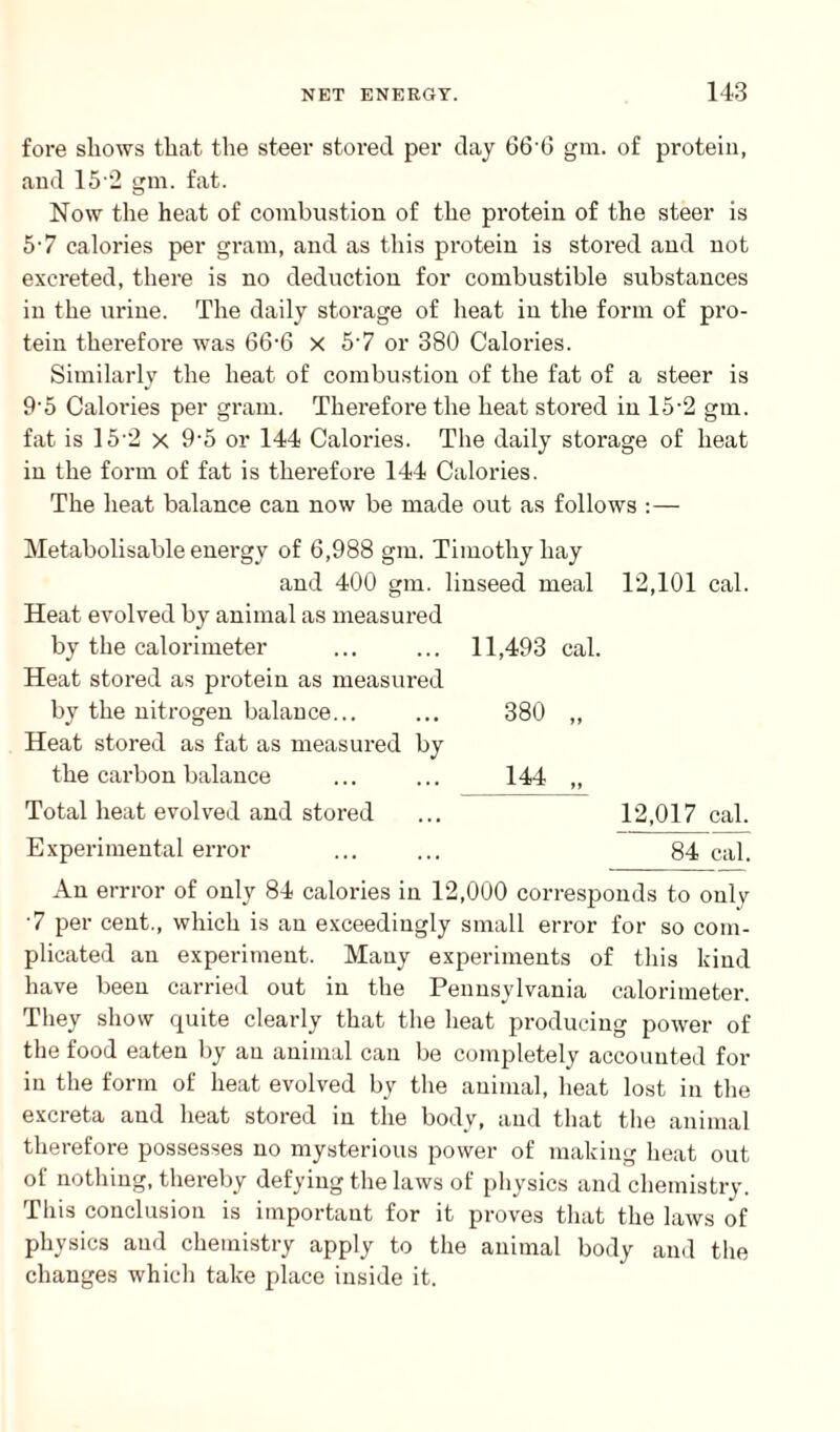 fore shows that the steer stored per day 666 gin. of protein, and 152 gm. fat. Now the heat of combustion of the protein of the steer is 57 calories per gram, and as this protein is stored and not excreted, there is no deduction for combustible substances in the urine. The daily storage of heat in the form of pro¬ tein therefore was 66-6 x 57 or 380 Calories. Similarly the heat of combustion of the fat of a steer is 9'5 Calories per gram. Therefore the heat stored in 15-2 gm. fat is 152 x 9‘5 or 144 Calories. The daily storage of heat in the form of fat is therefore 144 Calories. The heat balance can now be made out as follows :— Metabolisable energy of 6,988 gm. Timothy hay and 400 gm. linseed meal 12,101 cal. Heat evolved by animal as measured by the calorimeter ... ... 11,493 cal. Heat stored as protein as measured by the nitrogen balance... ... 380 ,, Heat stored as fat as measured by the carbon balance ... ... 144 „ Total heat evolved and stored ... 12,017 cal. Experimental error ... ... 84 cal. An errror of only 84 calories in 12,000 corresponds to oulv 7 per cent., which is an exceedingly small error for so com¬ plicated an experiment. Many experiments of this kind have been carried out in the Pennsylvania calorimeter. They show quite clearly that the heat producing power of the food eaten by an animal can be completely accounted for in the form of heat evolved by the animal, heat lost in the excreta and heat stored in the body, and that the animal therefore possesses no mysterious power of making heat out of nothing, thereby defying the laws of physics and chemistry. This conclusion is important for it proves that the laws of physics and chemistry apply to the animal body and the changes which take place inside it.