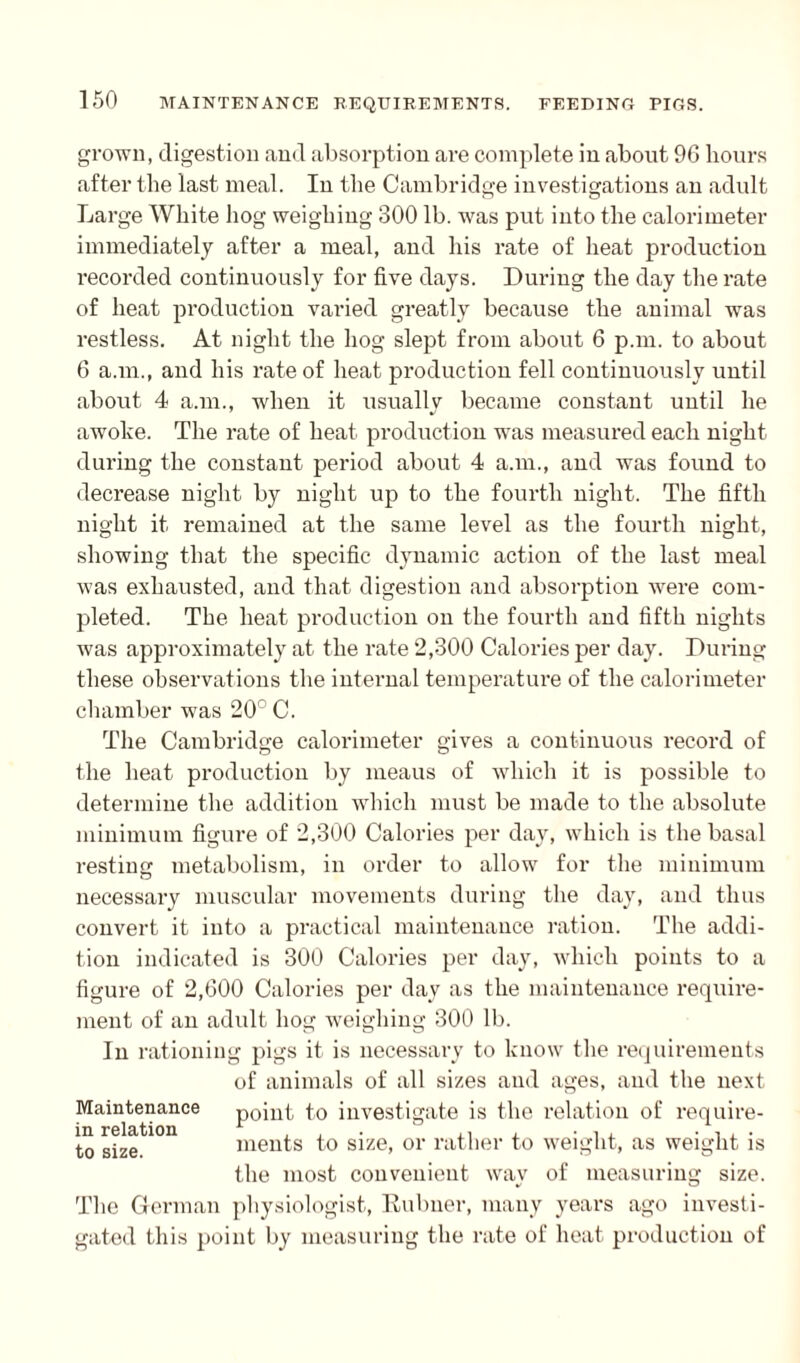 grown, digestion and absorption are complete in about 96 hours after the last meal. In the Cambridge investigations an adult Large White hog weighing 300 lb. was put into the calorimeter immediately after a meal, and his rate of heat production recorded continuously for five days. During the day the rate of heat production varied greatly because the animal was restless. At night the hog slept from about 6 p.m. to about 6 a.in., and his rate of heat production fell continuously until about 4 a.m., when it usually became constant until he awoke. The rate of heat production was measured each night during the constant period about 4 a.m., and was found to decrease night by night up to the fourth night. The fifth night it remained at the same level as the fourth night, showing that the specific dynamic action of the last meal was exhausted, and that digestion and absorption were com¬ pleted. The heat production on the fourth and fifth nights was approximately at the rate 2,300 Calories per day. During these observations the internal temperature of the calorimeter chamber was 20° C. The Cambridge calorimeter gives a continuous record of the heat production by ineaus of which it is possible to determine the addition which must be made to the absolute minimum figure of 2,300 Calories per day, which is the basal resting metabolism, in order to allow for the minimum necessary muscular movements during the day, and thus convert it into a practical maintenance ration. The addi¬ tion indicated is 300 Calories per day, which points to a figure of 2,600 Calories per day as the maintenance require¬ ment of an adult hog weighing 300 lb. In rationing pigs it is necessary to know the requirements of animals of all sizes and ages, and the next Maintenance point to investigate is the relation of require- to gize ments to size, or rather to weight, as weight is the most convenient way of measuring size. The German physiologist, Rubner, many years ago investi¬ gated this point by measuring the rate of heat production of