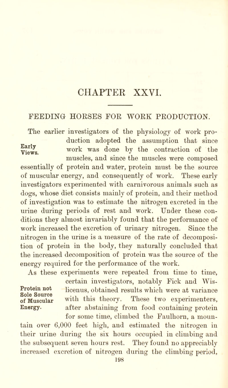 CHAPTER XXVI. FEEDING HORSES FOR WORK PRODUCTION. Early Views, The earlier investigators of the physiology of work pro¬ duction adopted the assumption that since work was done by the contraction of the muscles, and since the muscles were composed essentially of protein and water, protein must be the source of muscular energy, and consequently of work. These early investigators experimented with carnivorous animals such as dogs, whose diet consists mainly of protein, and their method of investigation was to estimate the nitrogen excreted in the urine during periods of rest and work. Under these con¬ ditions they almost invariably found that the performance of work inci'eased the excretion of urinary nitrogen. Since the nitrogen in the urine is a measure of the rate of decomposi¬ tion of protein in the body, they naturally concluded that the increased decomposition of protein was the source of the energy required for the performance of the work. As these experiments were repeated from time to time, certain investigators, notably Fick and Wis- licenus, obtained results which were at variance with this theory. These two experimenters, after abstaining from food containing protein for some time, climbed the Faulhorn, a moun¬ tain over 6,000 feet high, and estimated the nitx-ogen in their urine during the six hours occupied in climbing and the subsequent seven hours rest. They found no appreciably increased excretion of nitrogen during the climbing period. Protein not Sole Source of Muscular Energy.