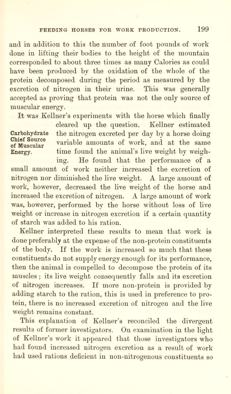 and in addition to this the number of foot pounds of work done in lifting their bodies to the height of the mountain corresponded to about three times as many Calories as could have been produced by the oxidation of the whole of the protein decomposed during the period as measured by the excretion of nitrogen in their urine. This was generally accepted as proving that protein was not the only source of muscular energy. It was Kellner’s experiments with the horse which finally cleared up the question. Kellner estimated Carbohydrate the nitrogen excreted per day by a horse doing of Muscular6 variable amounts of work, and at the same Energy. time found the animal’s live weight by weigh¬ ing. He found that the performance of a small amount of work neither increased the excretion of nitrogen nor diminished the live weight. A large amount of work, however, decreased the live weight of the horse and increased the excretion of nitrogen. A large amount of work was, however, performed by the horse without loss of live weight or increase in nitrogen excretion if a certain quantity of starch was added to his ration. Kellner interpreted these results to mean that work is done preferably at the expense of the non-protein constituents of the body. If the work is increased so much that these constituents do not supply energy enough for its performance, then the animal is compelled to decompose the protein of its muscles ; its live weight consequently falls and its excretion of nitrogen increases. If more non-protein is provided by adding starch to the ration, this is used in preference to pro¬ tein, there is no increased excretion of nitrogen and the live weight remains constant. This explanation of Kellner’s reconciled the divergent results of former investigators. On examination in the light of Kellner’s work it appeared that those investigators who had found increased nitrogen excretion as a result of work had used rations deficient in non-nitrogenous constituents so