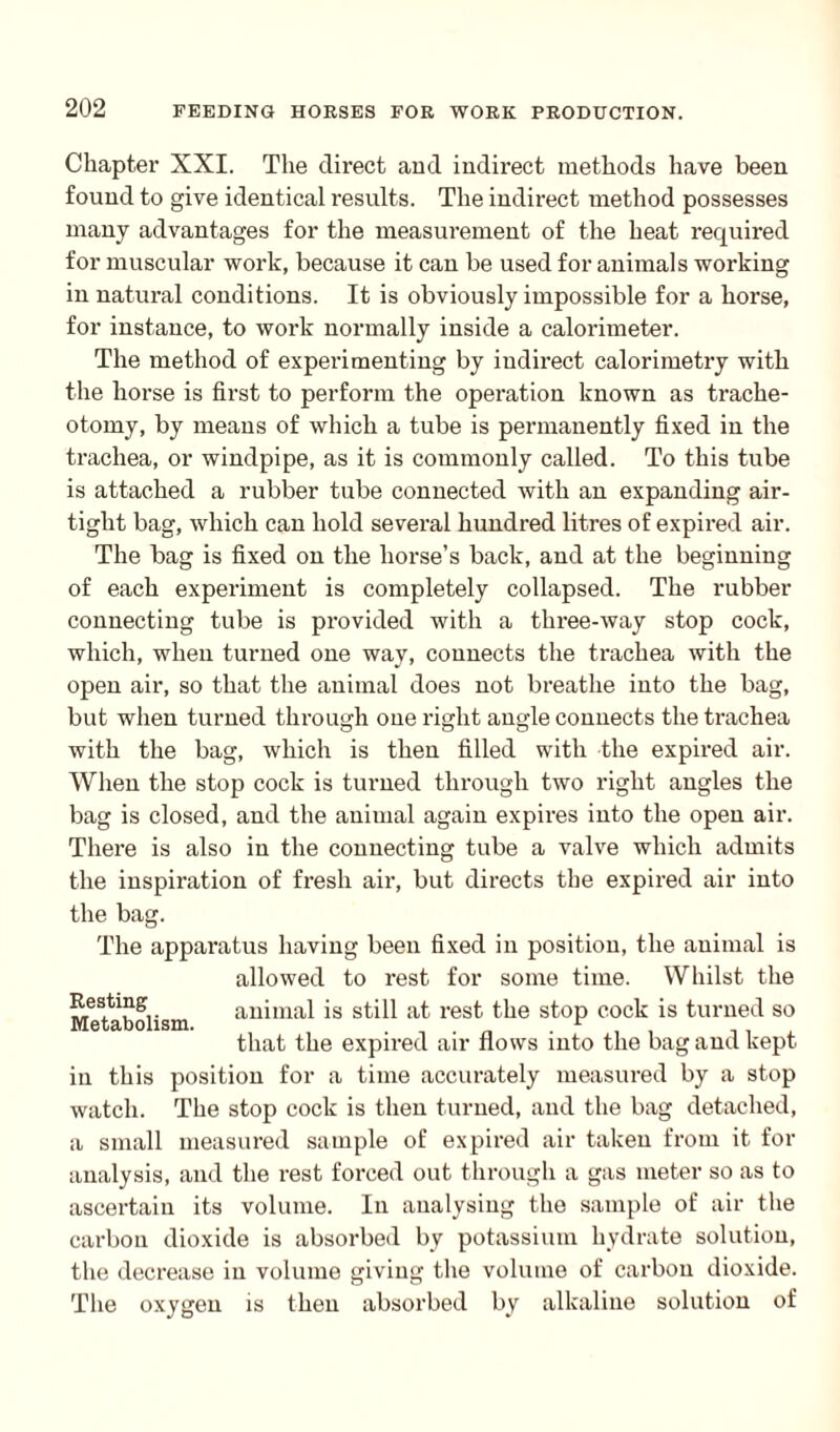 Chapter XXI. The direct and indirect methods have been found to give identical results. The indirect method possesses many advantages for the measurement of the heat required for muscular work, because it can be used for animals working in natural conditions. It is obviously impossible for a horse, for instance, to work normally inside a calorimeter. The method of experimenting by indirect calorimetry with the horse is first to perform the operation known as trache¬ otomy, by means of which a tube is permanently fixed in the trachea, or windpipe, as it is commonly called. To this tube is attached a rubber tube connected with an expanding air¬ tight bag, which can hold several hundred litres of expired air. The bag is fixed on the horse’s back, and at the beginning of each experiment is completely collapsed. The rubber connecting tube is provided with a three-way stop cock, which, when turned one way, connects the trachea with the open air, so that the animal does not breathe into the bag, but when turned through one right angle connects the trachea with the bag, which is then filled with the expired air. When the stop cock is turned through two right angles the bag is closed, and the animal again expires into the open air. There is also in the connecting tube a valve which admits the inspiration of fresh air, but directs the expired air into the bag. The apparatus having been fixed in position, the animal is allowed to rest for some time. Whilst the Resting animal is still at rest the stop cock is turned so that the expired air nows into the bag and kept in this position for a time accurately measured by a stop watch. The stop cock is then turned, and the bag detached, a small measured sample of expired air taken from it for analysis, and the rest forced out through a gas meter so as to ascertain its volume. In analysing the sample of air the carbon dioxide is absorbed by potassium hydrate solution, the decrease in volume giving the volume of carbon dioxide. The oxygen is then absorbed by alkaline solution of