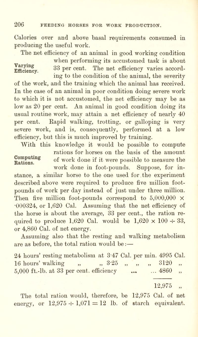 Varying Efficiency. Calories over and above basal requirements consumed in producing tlie useful work. The net efficiency of an animal in good working condition when performing its accustomed task is about 33 per cent. The net efficiency varies accord¬ ing to the condition of the animal, the severity of the work, and the training which the animal has received. In the case of an animal in poor condition doing severe work to which it is not accustomed, the net efficiency may be as low as 20 per cent. An animal in good condition doing its usual routine work, may attain a net efficiency of nearly 40 per cent. Rapid walking, trotting, or galloping is very severe work, and is, consequently, performed at a low efficiency, but this is much improved by training. With this knowledge it would be possible to compute rations for horses on the basis of the amount Rations^ wol’k done if it were possible to measure the work done in foot-pounds. Suppose, for in¬ stance, a similar horse to the one used for the experiment described above were required to produce five million foot¬ pounds of work per day instead of just under three million. Then five million foot-pounds correspond to 5,000,000 X •000324, or 1,620 Cal. Assuming that the net efficiency of the horse is about the average, 33 per cent., the ration re¬ quired to produce 1,620 Cal. would be 1,620 x 100 4- 33, or 4,860 Cal. of net energy. Assuming also that the resting and walking metabolism are as before, the total ration would be:— 24 hours’ resting metabolism at 3 47 Cal. per min. 4995 Cal. 16 hours’ walking „ „ 3‘25 ,, „ „ 3120 ,, 5,000 ft.-lb. at 33 per cent, efficiency ... ... 4860 ,, 12,975 „ The total i-ation would, therefore, be 12,975 Cal. of net energy, or 12,975 1,071 = 12 lb. of starch equivalent.