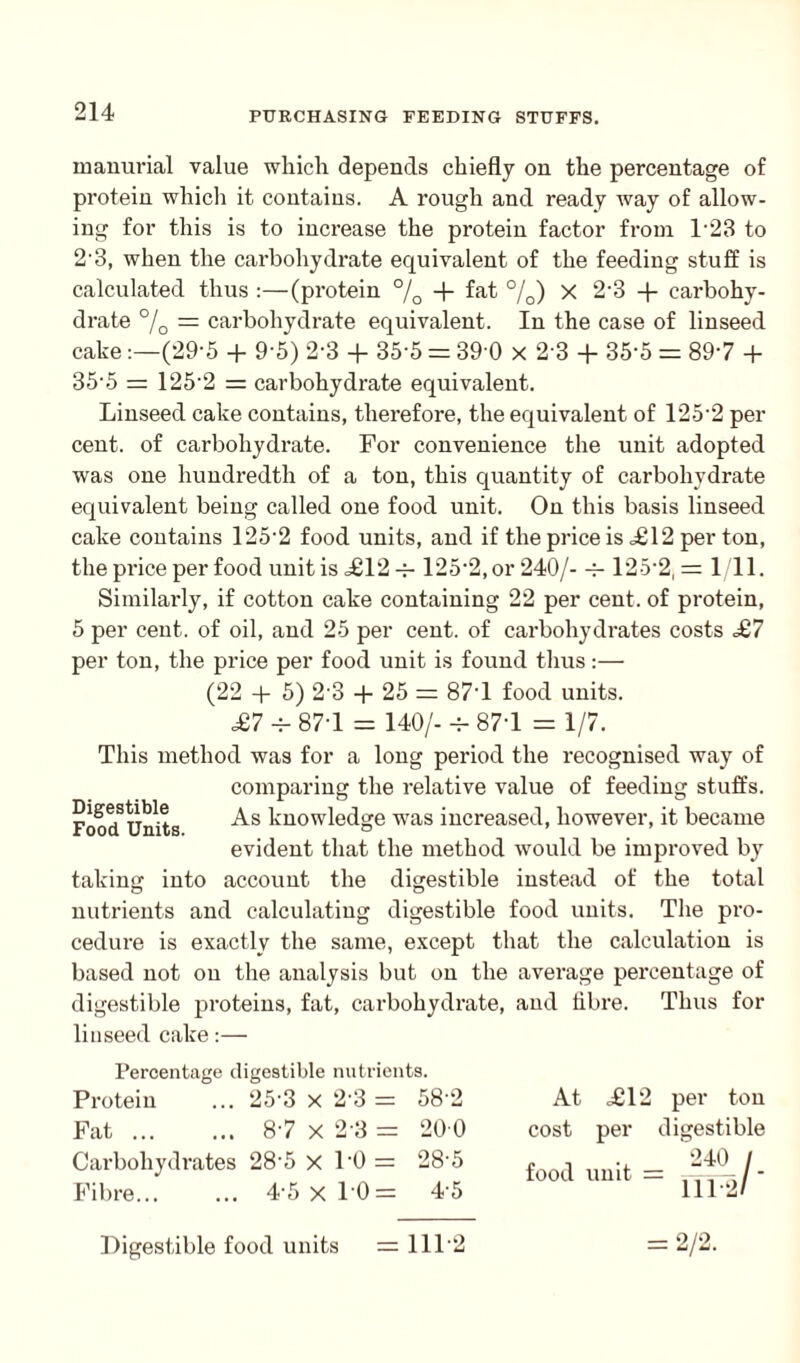 mammal value which depends chiefly on the percentage of protein which it contains. A rough and ready way of allow¬ ing for this is to increase the protein factor from 1‘23 to 2'3, when the carbohydrate equivalent of the feeding stuff is calculated thus :—(protein °/0 + fet %) x 2‘3 + carbohy¬ drate °/0 = carbohydrate equivalent. In the case of linseed cake:—(29-5 + 9-5) 2-3 + 35-5 = 39 0 x 23 + 35'5 = 897 + 35‘5 = 1252 = carbohydrate equivalent. Linseed cake contains, therefore, the equivalent of 125‘2 per cent, of carbohydrate. For convenience the unit adopted was one hundredth of a ton, this quantity of carbohydrate equivalent being called one food unit. On this basis linseed cake contains 125-2 food units, and if the price is <£12 per ton, the price per food unit is £12 = 125-2,or 240/- = 125-2,= 1/11. Similarly, if cotton cake containing 22 per cent, of protein, 5 per cent, of oil, and 25 per cent, of carbohydrates costs £7 per ton, the price per food unit is found thus:— (22 + 5) 2-3 + 25 = 877 food units. £7 -v- 877 = 140/- = 877 = 1/7. This method was for a long period the recognised way of comparing the relative value of feeding stuffs. FoodSUnits As knowledge was increased, however, it became evident that the method would be improved by taking into account the digestible instead of the total nutrients and calculating digestible food units. The pro¬ cedure is exactly the same, except that the calculation is based not on the analysis but on the average percentage of digestible proteins, fat, carbohydrate, and fibre. Thus for linseed cake:— Percentage digestible nutrients. Protein 25-3 x 2-3 = 58 2 At £12 per ton Fat ... 87 x 2-3 = 20 0 cost per digestible Carbohydrates Fibre. 28-5 x 1-0 = 28-5 4-5x10= 4-5 food Unit = 111 —I ' Digestible food units = 1112 = 2/2.