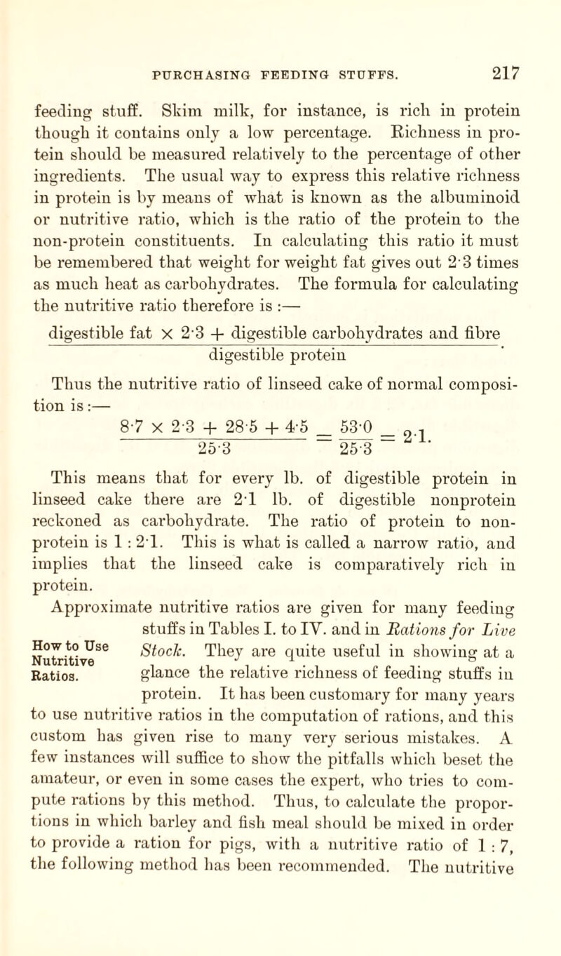 feeding stuff. Skim milk, for instance, is rich in protein though it contains only a low percentage. Richness in pro¬ tein should be measured relatively to the percentage of other ingredients. The usual way to express this relative richness in protein is by means of what is known as the albuminoid or nutritive ratio, which is the ratio of the protein to the non-protein constituents. In calculating this ratio it must be remembered that weight for weight fat gives out 2'3 times as much heat as carbohydrates. The formula for calculating the nutritive ratio therefore is :— digestible fat X 23 + digestible carbohydrates and fibre digestible protein Thus the nutritive ratio of linseed cake of normal composi¬ tion is:— 87 X 2-3 + 28 5 + 4-5 _ 53’0 _ 0 , 25 3 25 3 ~ “ ' This means that for every lb. of digestible protein in linseed cake there are 2T lb. of digestible nonprotein reckoned as carbohydrate. The ratio of protein to non¬ protein is 1 : 2'1. This is what is called a narrow ratio, and implies that the linseed cake is comparatively rich in protein. Approximate nutritive ratios are given for many feeding stuffs in Tables I. to IY. and in Rations for Live How toUs0 Stock. They are quite useful in showing at a Ratios. glance the relative richness of feeding stuffs in protein. It has been customary for many years to use nutritive ratios in the computation of rations, and this custom has given rise to many very serious mistakes. A few instances will suffice to show the pitfalls which beset the amateur, or even in some cases the expert, who tries to com¬ pute rations by this method. Thus, to calculate the propor¬ tions in which barley and fish meal should be mixed iii order to provide a ration for pigs, with a nutritive ratio of 1:7, the following method has been recommended. The nutritive