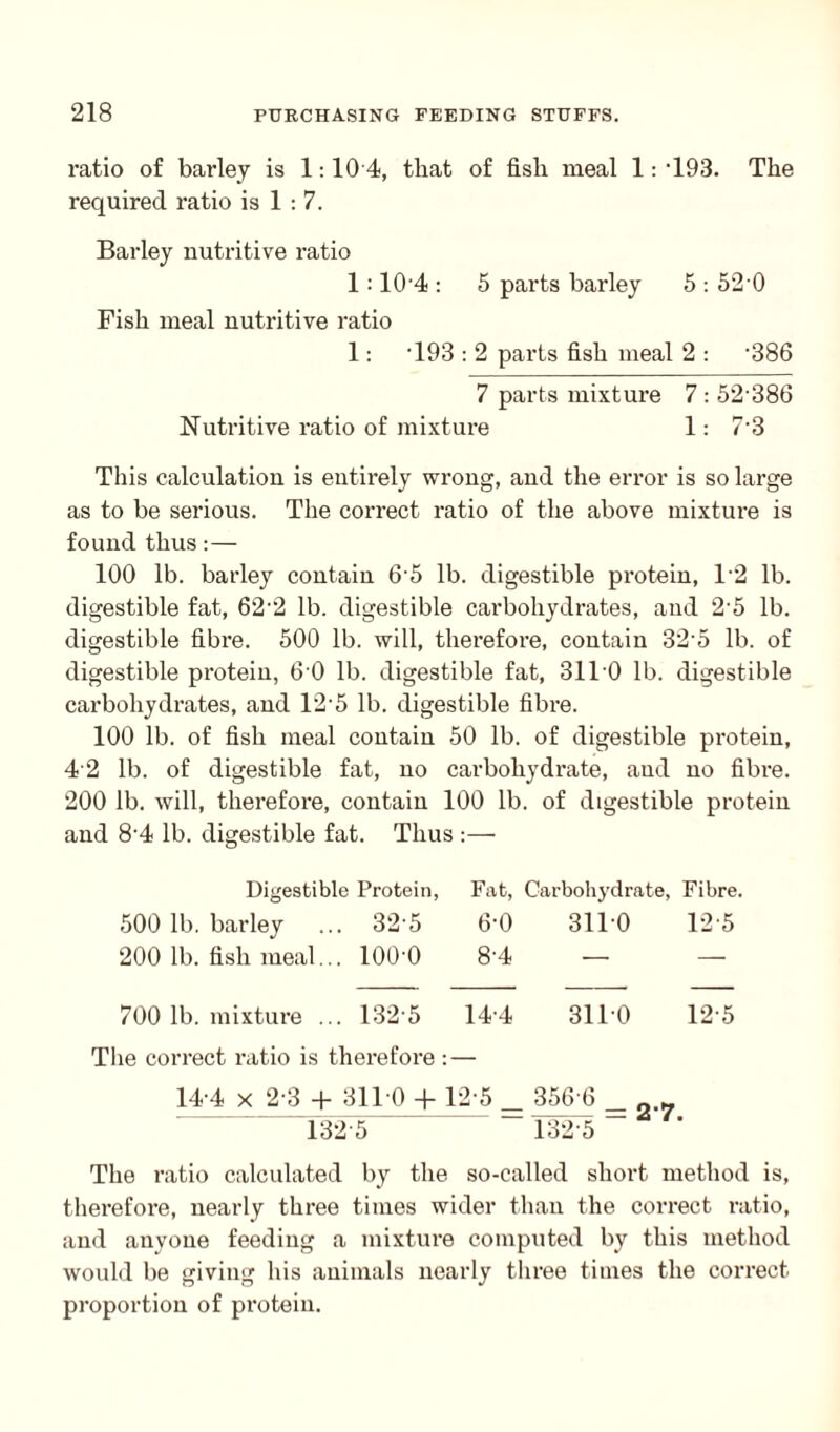 ratio of barley is 1:10 4, that of fish meal 1: -193. The required ratio is 1 : 7. Barley nutritive ratio 1:10'4 : 5 parts barley 5 : 52'0 Fish meal nutritive ratio 1: T93 : 2 parts fish meal 2 : '386 7 parts mixture 7 : 52'386 Nutritive ratio of mixture 1: 7'3 This calculation is entirely wrong, and the error is so large as to be serious. The correct ratio of the above mixture is found thus:— 100 lb. barley contain 65 lb. digestible protein, 1'2 lb. digestible fat, 62'2 lb. digestible carbohydrates, and 25 lb. digestible fibre. 500 lb. will, therefore, contain 325 lb. of digestible protein, 6 0 lb. digestible fat, 3110 lb. digestible carbohydrates, and 12-5 lb. digestible fibre. 100 lb. of fish meal contain 50 lb. of digestible protein, 42 lb. of digestible fat, no carbohydrate, and no fibre. 200 lb. will, therefore, contain 100 lb. of digestible protein and 8‘4 lb. digestible fat. Thus :— Digestible Protein, Fat, Carbohydrate, Fibre. 500 lb. barley ... 32'5 6-0 3110 12'5 200 lb. fish meal... lOO'O 8'4 — — 700 lb. mixture ... 132 5 14-4 3110 12-5 The correct ratio is therefore 14-4 x 2-3 + 3110 + 1 2-5 _ . 356 6 _ m^-27 1325 The ratio calculated by the so-called short method is, therefore, nearly three times wider than the correct ratio, and anyone feeding a mixtui-e computed by this method would be giving his animals nearly three times the correct proportion of protein.
