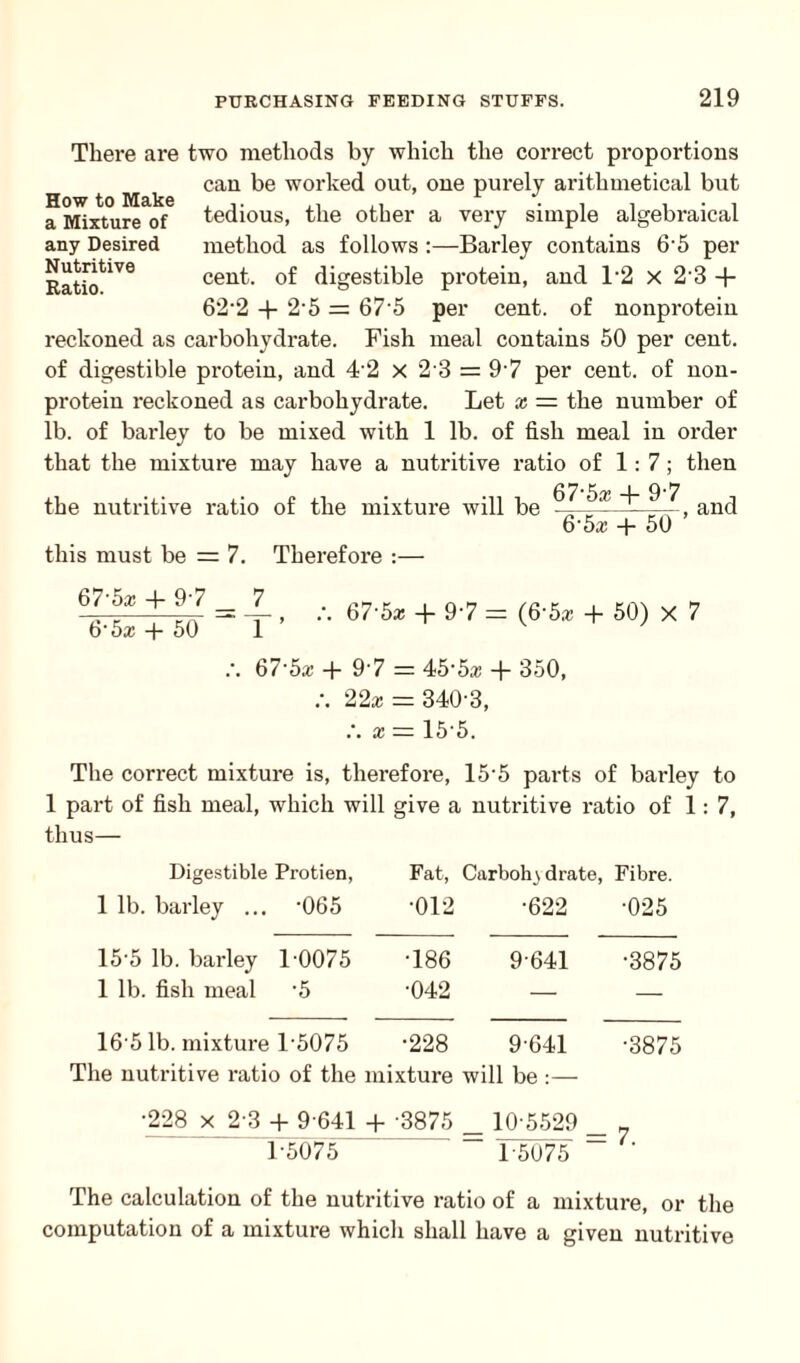 How to Make a Mixture of any Desired Nutritive Ratio. There are two methods by which the correct proportions can be worked out, one purely arithmetical but tedious, the other a very simple algebraical method as follows :—Barley contains 65 per cent, of digestible protein, and T2 x 23 + 62-2 4- 2-5 = 67-5 per cent, of nonprotein reckoned as carbohydrate. Fish meal contains 50 per cent, of digestible protein, and 4 2 x 2 3 = 97 per cent, of non¬ protein reckoned as carbohydrate. Let x = the number of lb. of barley to be mixed with 1 lb. of fish meal in order that the mixture may have a nutritive ratio of 1:7; then 67'5* 4- 97 the nutritive ratio of the mixture will be ——— - ■—-, and 6-5x + 50 this must be = 7. Therefore 675f + 9J =4-. ••• 67-5x + 97 = (6-5* + 50) x 7 b5a: + 50 1 .-. 67-5x + 97 = 45-5* + 350, .-. 22a: = 340'3, .'. x — 15 5. The correct mixture is, therefore, 15'5 parts of barley to 1 part of fish meal, which will give a nutritive ratio of 1:7, thus— Digestible Protien, Fat, Carboln drate, Fibre. 1 lb. barley ... -065 '012 -622 -025 155 lb. barley 1-0075 -186 9'641 *3875 1 lb. fish meal '5 -042 — — 16 5 lb. mixture L5075 -228 9 641 '3875 The nutritive ratio of the mixture will be :— •228 x 2-3 + 9-641 + -3875 _ 10-5529 _ ? 1-5075 1-5075 “ The calculation of the nutritive ratio of a mixture, or the computation of a mixture whicli shall have a given nutritive