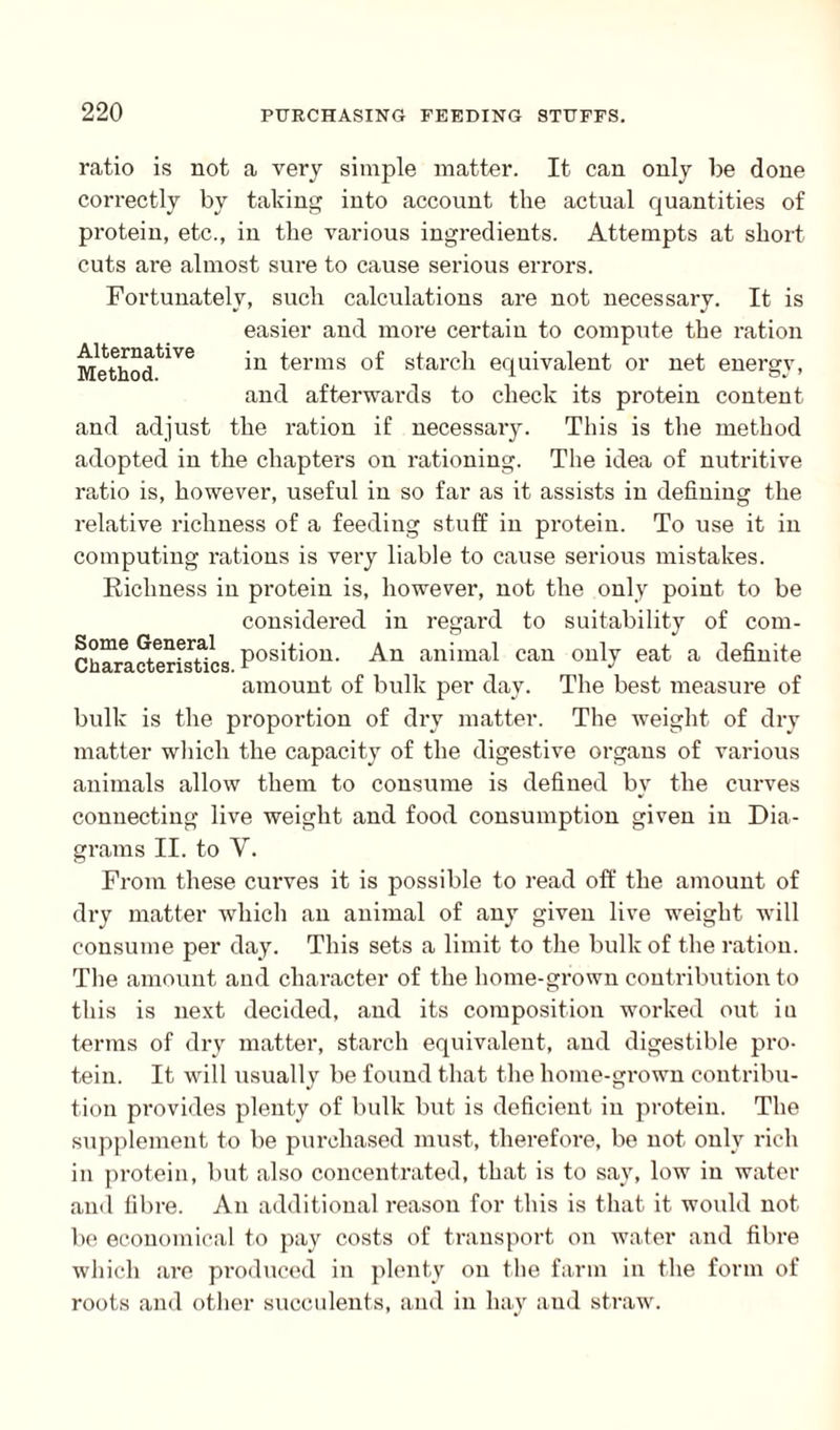 ratio is not a very simple matter. It can only be done correctly by taking into account the actual quantities of protein, etc., in the various ingredients. Attempts at short cuts are almost sure to cause serious errors. Fortunately, such calculations are not necessary. It is easier and more certain to compute the ration MethodtiVe terms of starch equivalent or net energy, and afterwards to check its protein content and adjust the ration if necessary. This is the method adopted in the chapters on rationing. The idea of nutritive ratio is, however, useful in so far as it assists in defining the relative richness of a feeding stuff in protein. To use it in computing rations is very liable to cause serious mistakes. Richness in protein is, however, not the only point to be considered in regard to suitability of com- Ch?rea?teerisrtaics.P0siti0U- An animal can oul*v eat a defiuite amount of bulk per day. The best measure of bulk is the proportion of dry matter. The weight of dry matter which the capacity of the digestive organs of various animals allow them to consume is defined by the curves connecting live weight and food consumption given in Dia¬ grams II. to V. From these curves it is possible to read off the amount of dry matter which an animal of any given live weight will consume per day. This sets a limit to the bulk of the ration. The amount and character of the home-grown contribution to this is next decided, and its composition worked out in terms of dry matter, starch equivalent, and digestible pro¬ tein. It will usually be found that the home-grown contribu¬ tion provides plenty of bulk but is deficient in protein. The supplement to be purchased must, therefore, be not only rich in protein, but also concentrated, that is to say, low in water and fibre. An additional reason for this is that it would not be economical to pay costs of transport on water and fibre which are produced in plenty on the farm in the form of roots and other succulents, and in hay and straw.