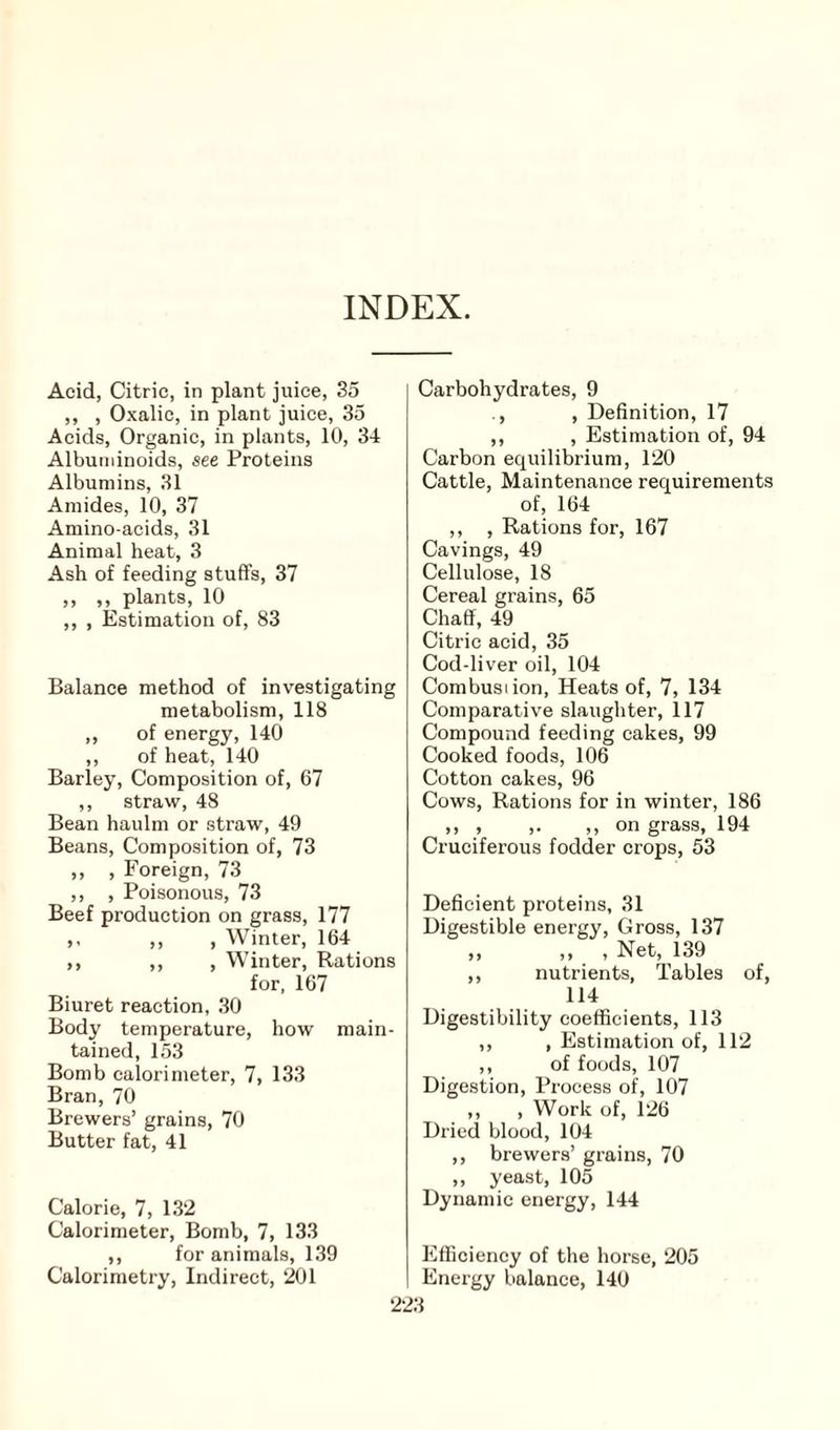 INDEX. Acid, Citric, in plant juice, 35 ,, , Oxalic, in plant juice, 35 Acids, Organic, in plants, 10, 34 Albuminoids, see Proteins Albumins, 31 Amides, 10, 37 Amino-acids, 31 Animal heat, 3 Ash of feeding stuffs, 37 ,, ,, plants, 10 ,, , Estimation of, 83 Balance method of investigating metabolism, 118 ,, of energy, 140 ,, of heat, 140 Barley, Composition of, 67 ,, straw, 48 Bean haulm or straw, 49 Beans, Composition of, 73 „ , Foreign, 73 ,, , Poisonous, 73 Beef production on grass, 177 ,, ,, , Winter, 164 ,, ,, , Winter, Rations for, 167 Biuret reaction, 30 Body temperature, how main¬ tained, 153 Bomb calorimeter, 7, 133 Bran, 70 Brewers’ grains, 70 Butter fat, 41 Calorie, 7, 132 Calorimeter, Bomb, 7, 133 ,, for animals, 139 Calorimetry, Indirect, 201 Carbohydrates, 9 , Definition, 17 ,, , Estimation of, 94 Carbon equilibrium, 120 Cattle, Maintenance requirements of, 164 ,, , Rations for, 167 Cavings, 49 Cellulose, 18 Cereal grains, 65 Chaff, 49 Citric acid, 35 Cod-liver oil, 104 Combustion, Heats of, 7, 134 Comparative slaughter, 117 Compound feeding cakes, 99 Cooked foods, 106 Cotton cakes, 96 Cows, Rations for in winter, 186 ,, , ,. ,, on grass, 194 Cruciferous fodder crops, 53 Deficient proteins, 31 Digestible energy, Gross, 137 „ ,, , Net, 139 ,, nutrients, Tables of, 114 Digestibility coefficients, 113 ,, , Estimation of, 112 ,, of foods, 107 Digestion, Process of, 107 ,, , Work of, 126 Dried blood, 104 ,, brewers’ grains, 70 ,, yeast, 105 Dynamic energy, 144 Efficiency of the horse, 205 Energy balance, 140