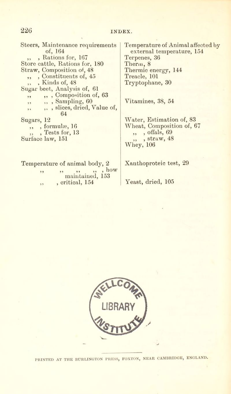 Steers, Maintenance requirements of, 164 ,, , Rations for, 167 Store cattle, Rations for, 180 Straw, Composition of, 48 ,, , Constituents of, 45 ,, , Kinds of, 48 Sugar beet, Analysis of, 61 ,, ,, , Composition of, 63 ,, ,, , Sampling, 60 ,, ,, , slices, dried, Value of, 64 Sugars, 12 ,, , formulae, 16 ,, , Tests for, 13 Surface law, 151 Temperature of animal body, 2 >> ** >> > bow maintained, 153 ,, , critical, 154 Temperature of Animal affected by external temperature, 154 Terpenes, 36 Therm, 8 Thermic energy, 144 Treacle, 101 Tryptophane, 30 Vitamines, 38, 54 Water, Estimation of, 83 Wheat, Composition of, 67 ,, , offals, 69 ,, , straw, 48 Whey, 106 Xanthoproteic test, 29 Yeast, dried, 105 PRINTED AT THE BURLINGTON PRESS, FOXTON, NEAR CAMBRIDOK, ENGLAND.