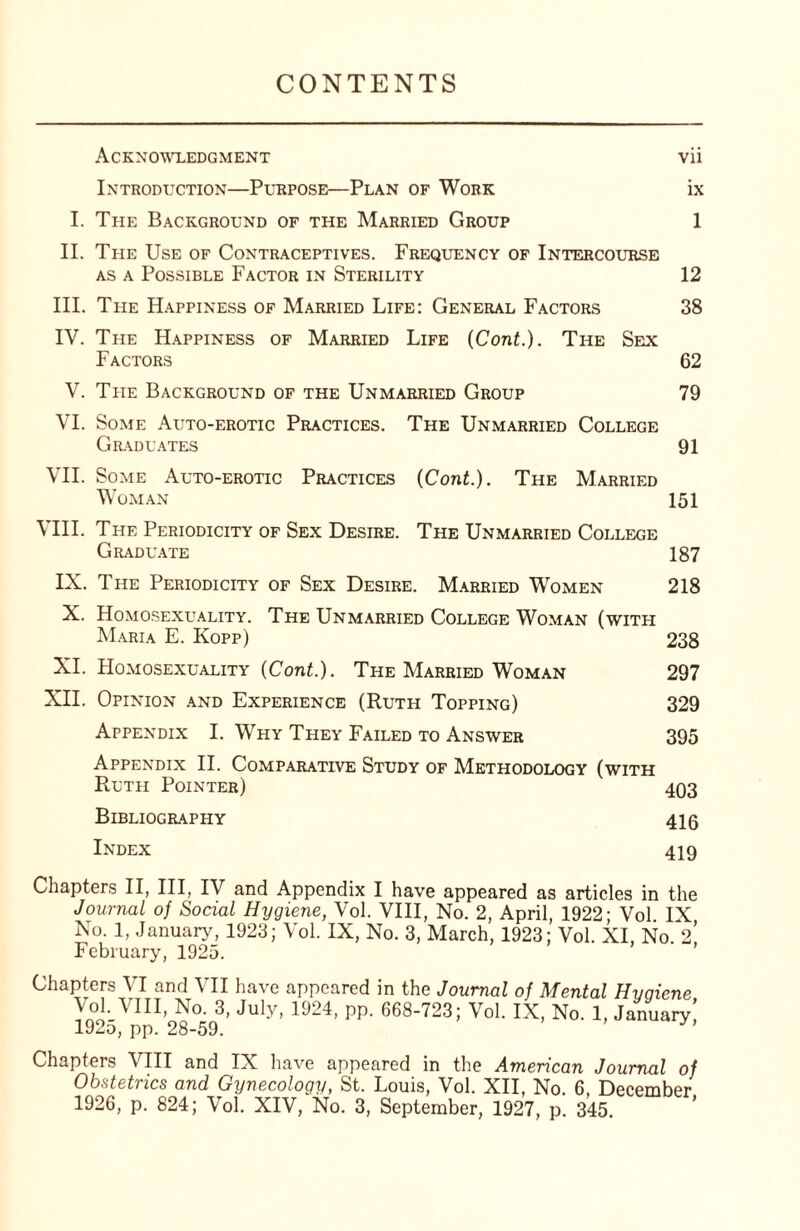 CONTENTS Acknowledgment vii Introduction—Purpose—Plan of Work ix I. The Background of the Married Group 1 II. The Use of Contraceptives. Frequency of Intercourse as a Possible Factor in Sterility 12 III. The Happiness of Married Life: General Factors 38 IV. The Happiness of Married Life (Cont.). The Sex Factors 62 V. The Background of the Unmarried Group 79 VI. Some Auto-erotic Practices. The Unmarried College Graduates 91 VII. Some Auto-erotic Practices (Cont.). The Married Woman 151 VIII. The Periodicity of Sex Desire. The Unmarried College Graduate 187 IX. The Periodicity of Sex Desire. Married Women 218 X. Homosexuality. The Unmarried College Woman (with Maria E. Kopp) 238 XI. Homosexuality (Cont.). The Married Woman 297 XII. Opinion and Experience (Ruth Topping) 329 Appendix I. Why They Failed to Answer 395 Appendix II. Comparative Study of Methodology (with Ruth Pointer) 493 Bibliography 416 Index 419 Chapters II, III, IV and Appendix I have appeared as articles in the Journal of Social Hygiene, Vol. VIII, No. 2, April, 1922; Vol. IX No. 1, January, 1923; Vol. IX, No. 3, March, 1923; Vol. XI. No 2 February, 1925. Chapters VI and VII have appeared in the Journal of Mental Hvaiene Vol. VIII, No. 3, July, 1924, pp. 668-723; Vol. IX, No. 1, January! 192d, pp. 28-59. Chapters VIII and IX have appeared in the American Journal of Obstetrics and Gynecology, St. Louis, Vol. XII, No. 6, December 1926, p. 824; Vol. XIV, No. 3, September, 1927, p. 345. '