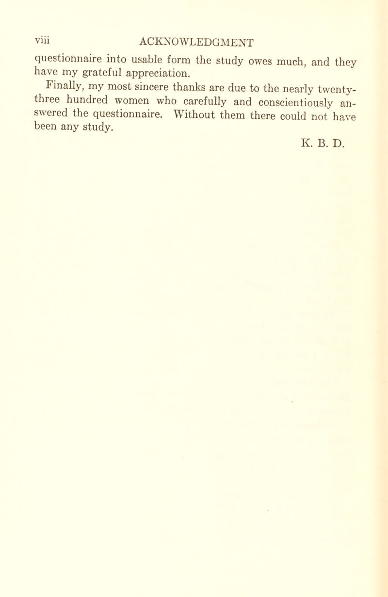 questionnaire into usable form the study owes much, and they have my grateful appreciation. Finally, my most sincere thanks are due to the nearly twenty- three hundred women who carefully and conscientiously an¬ swered the questionnaire. Without them there could not have been any study. K. B. D.