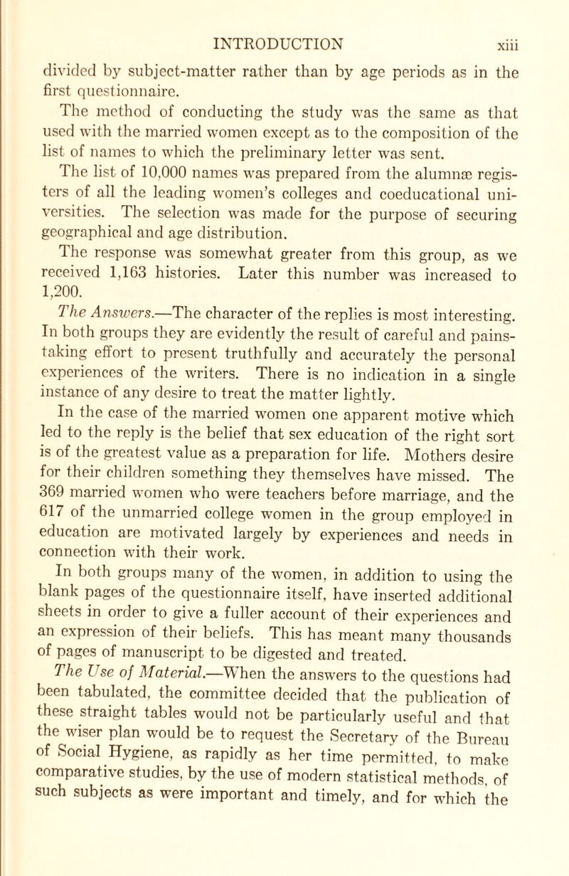 divided by subject-matter rather than by age periods as in the first questionnaire. The method of conducting the study was the same as that used with the married women except as to the composition of the list of names to which the preliminary letter was sent. The list of 10,000 names was prepared from the alumnae regis¬ ters of all the leading women’s colleges and coeducational uni¬ versities. The selection was made for the purpose of securing geographical and age distribution. The response was somewhat greater from this group, as we received 1,163 histories. Later this number was increased to 1,200. The Answers.—The character of the replies is most interesting. In both groups they are evidently the result of careful and pains¬ taking effort to present truthfully and accurately the personal experiences of the writers. There is no indication in a single instance of any desire to treat the matter lightly. In the case of the married women one apparent motive which led to the reply is the belief that sex education of the right sort is of the greatest value as a preparation for life. Mothers desire for their children something they themselves have missed. The 369 married women who were teachers before marriage, and the 617 of the unmarried college women in the group employed in education are motivated largely by experiences and needs in connection with their work. In both groups many of the women, in addition to using the blank pages of the questionnaire itself, have inserted additional sheets in order to give a fuller account of their experiences and an expression of their beliefs. This has meant many thousands of pages of manuscript to be digested and treated. The Use of Material—When the answers to the questions had been tabulated, the committee decided that the publication of these straight tables would not be particularly useful and that the wiser plan would be to request the Secretary of the Bureau of Social Hygiene, as rapidly as her time permitted, to make comparative studies, by the use of modern statistical methods, of such subjects as were important and timely, and for which the