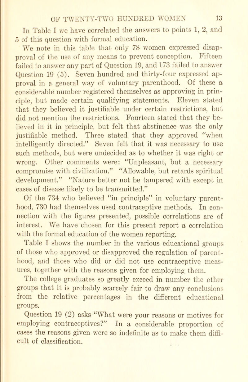 In Table I we have correlated the answers to points 1, 2, and 5 of this question with formal education. We note in this table that only 78 women expressed disap¬ proval of the use of any means to prevent conception. Fifteen failed to answer any part of Question 19, and 173 failed to answer Question 19 (5). Seven hundred and thirty-four expressed ap¬ proval in a general w7ay of voluntary parenthood. Of these a considerable number registered themselves as approving in prin¬ ciple, but made certain qualifying statements. Eleven stated that they believed it justifiable under certain restrictions, but did not mention the restrictions. Fourteen stated that they be¬ lieved in it in principle, but felt that abstinence was the only justifiable method. Three stated that they approved “when intelligently directed.’’ Seven felt that it was necessary to use such methods, but were undecided as to whether it was right or wrong. Other comments were: “Unpleasant, but a necessary compromise with civilization.” “Allowable, but retards spiritual development.” “Nature better not be tampered with except in cases of disease likely to be transmitted.” Of the 734 who believed “in principle” in voluntary parent¬ hood, 730 had themselves used contraceptive methods. In con¬ nection with the figures presented, possible correlations are of interest. We have chosen for this present report a correlation with the formal education of the women reporting. Table I shows the number in the various educational groups of those who approved or disapproved the regulation of parent¬ hood, and those who did or did not use contraceptive meas¬ ures, together with the reasons given for employing them. The college graduates so greatly exceed in number the other groups that it is probably scarcely fair to draw any conclusions from the relative percentages in the different educational groups. Question 19 (2) asks “WTiat were your reasons or motives for employing contraceptives?” In a considerable proportion of cases the reasons given were so indefinite as to make them diffi¬ cult of classification.